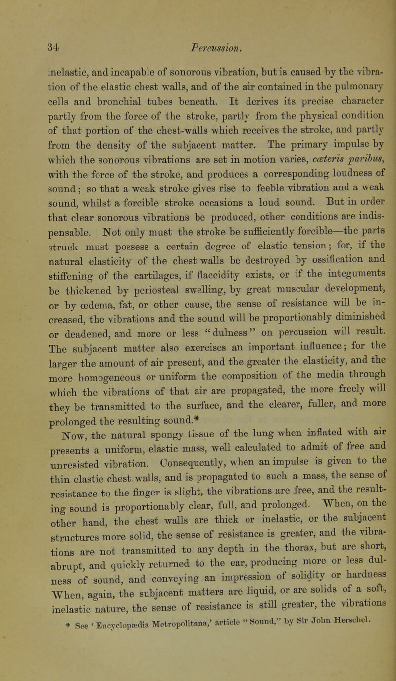 inelastic, and incapable of sonorous vibration, but is caused by the ^abra- tion of the elastic chest walls, and of the air contained in the pulmonary cells and bronchial tubes beneath. It derives its precise character partly from the force of the stroke, partly from the physical condition of that portion of the chest-walls which receives the stroke, and partly from the density of the subjacent matter. The primary impulse by which the sonorous vibrations are set in motion varies, cceteris paribus, with the force of the stroke, and produces a corresponding loudness of sound; so that a weak stroke gives rise to feeble vibration and a weak sound, whilst a forcible stroke occasions a loud sound. But in order that clear sonorous vibrations be produced, other conditions are indis- pensable. Not only must the stroke be suf&ciently forcible—the parts struck must possess a certain degree of elastic tension; for, if the natural elasticity of the chest walls be destroyed by ossification and stiffening of the cartilages, if flaccidity exists, or if the integuments be thickened by periosteal swelling, by great muscular development, or by oedema, fat, or other cause, the sense of resistance will be in- creased, the vibrations and the sound will be proportionably diminished or deadened, and more or less  dulness  on percussion will result. The subjacent matter also exercises an important influence; for the larger the amount of air present, and the greater the elasticity, and the more homogeneous or uniform the composition of the media through which the vibrations of that air are propagated, the more freely will they be transmitted to the surface, and the clearer, fuller, and more prolonged the resulting sound.* Now, the natural spongy tissue of the lung when inflated with air presents a uniform, elastic mass, well calculated to admit of free and unresisted vibration. Consequently, when an impulse is given to the thin elastic chest walls, and is propagated to such a mass, the sense of resistance to the finger is slight, the vibrations are free, and the result- ing sound is proportionably clear, full, and prolonged. When, on the other hand, the chest walls are thick or inelastic, or the subjacent structures more solid, the sense of resistance is greater, and the vibra- tions are not transmitted to any depth in the thorax, but are short, abrupt, and quickly returned to the ear, producing more or less dul- ness of sound, and conveying an impression of solidity or hardness When, again, the subjacent matters are Hquid, or are solids of a soft, inelastic nature, the sense of resistance is still greater, the vibrations # See ' Encyclopedia Metropolitana/ article « Sound, by Sir John Herschel.