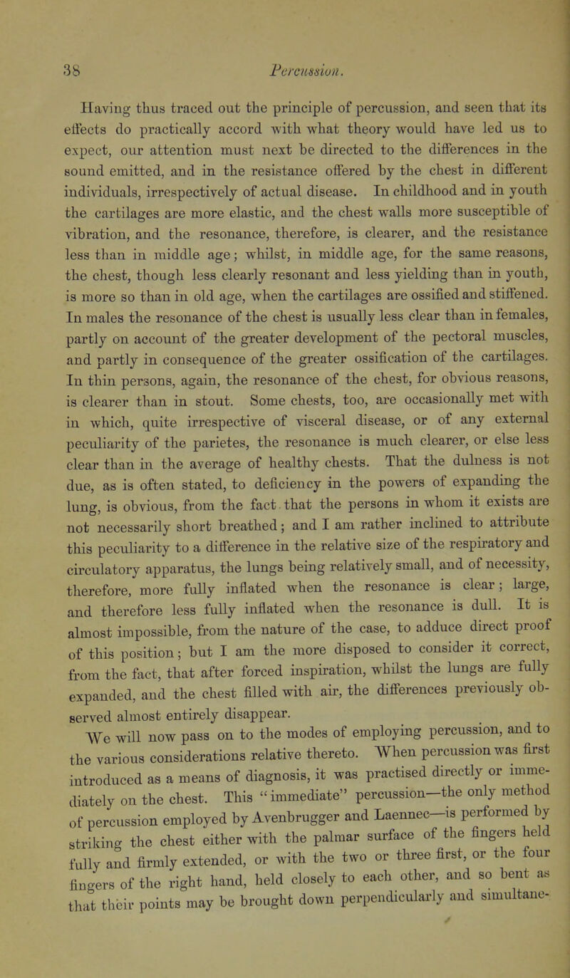 Having thus traced out the principle of percussion, and seen that its elFects do practically accord with what theory would have led us to expect, our attention must next be directed to the dilFerences in the sound emitted, and in the resistance offered by the chest in different individuals, irrespectively of actual disease. In childhood and in youth the cartilages are more elastic, and the chest walls more susceptible of vibration, and the resonance, therefore, is clearer, and the resistance less than in middle age; whilst, in middle age, for the same reasons, the chest, though, less clearly resonant and less yielding than in youth, is more so than in old age, when the cartilages are ossified and stiffened. In males the resonance of the chest is usually less clear than in females, partly on account of the greater development of the pectoral muscles, and partly in consequence of the greater ossification of the cartilages. In thin persons, again, the resonance of the chest, for obvious reasons, is clearer than in stout. Some chests, too, are occasionally met with in which, quite irrespective of visceral disease, or of any external peculiarity of the parietes, the resonance is mucb clearer, or else less clear than in the average of healthy chests. That the dulness is not due, as is often stated, to deficiency in the powers of expanding the lung, is obvious, from the fact , that the persons in whom it exists are not necessarily short breathed; and I am rather inclined to attribute this peculiarity to a difference in the relative size of the respiratory and circulatory apparatus, the lungs being relatively small, and of necessity, therefore, more fully inflated when the resonance is clear; large, and therefore less fully inflated when the resonance is dull. It is almost impossible, from the nature of the case, to adduce direct proof of this position; but I am the more disposed to consider it correct, from the fact, that after forced inspiration, whilst the lungs are fully expanded, and the chest filled with air, the differences previously ob- served almost entirely disappear. We will now pass on to the modes of employing percussion, and to the various considerations relative thereto. When percussion was first introduced as a means of diagnosis, it was practised directly or mime- diately on the chest. This immediate percussion-the only method of percussion employed by Avenbrugger and Laennec-is performed by striking the chest either with the palmar surface of the fingers held fully and firmly extended, or with the two or three first, or the four fingers of the right hand, held closely to each other, and so bent as that their points may be brought down perpendiculai-ly and simultane-