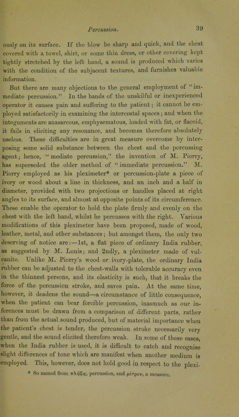 uuaiy on its surface. If the blow be sharp and quick, and the chest covered with a towel, shirt, or some thin dress, or other covering kept tightly stretched by the left hand, a sound is produced which varies with the condition of the subjacent textures, and furnishes valuable information. But there are many objections to the general employment of  im- mediate percussion. In the hands of the unskilful or inexperienced operator it causes pain and sulFering to the patient; it cannot be em- ployed satisfactorily in examining the intercostal spaces; and when the integuments are anasarcous, emphysematous, loaded with fat, or flaccid, it fails in eliciting any resonance, and becomes therefore absolutely useless. These difficulties are in great measure overcome by inter- posing some solid substance between the chest and the percussing agent; hence, mediate percussion, the invention of M. Piorry, has superseded the older method of  immediate percussion. M. Piorry employed as his pleximeter* or percussion-plate a piece of ivory or wood about a line in thickness, and an inch and a half in diameter, provided with two projections or handles placed at right angles to its surface, and almost at opposite points of its circumference. These enable the operator to hold the plate firmly and evenly on the chest with the left hand, whilst he percusses with the right. Various modifications of this pleximeter have been proposed, made of wood, leather, metal, and other substances; but amongst them, the only two deserving of notice are:—1st, a flat piece of ordinary India rubber, as suggested by M. Louis; and 2ndly, a pleximeter made of vul- canite. Unlike M. Piorry's wood or ivory-plate, the ordinary India rubber can be adjusted to the chest-walls with tolerable accuracy even in the thinnest persons, and its elasticity is such, that it breaks the force of the percussion stroke, and saves pain. At the same time, however, it deadens the sound—a circumstance of little consequence, when the patient can bear forcible percussion, inasmuch as our in- ferences must be drawn from a comparison of difierent parts, rather than from the actual sound produced, but of material importance when the patient's chest is tender, the percussion stroke necessarily very gentle, and the sound elicited therefore weak. In some of these oases, when the India rubber is used, it is difficult to catch and recognise slight differences of tone which are manifest when another medium is employed. This, however, does not hold good in respect to the plexi- * So named from TrX^^tf, percussion, and n'trpov, ii mciisurc.