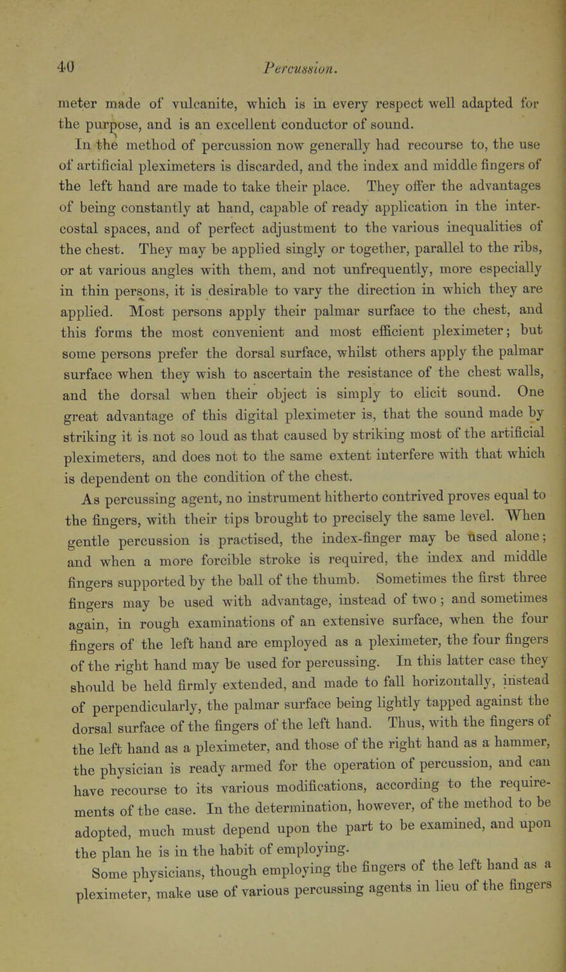 meter made of vulcanite, which is in every respect well adapted for the purpose, and is an excellent conductor of sound. In the method of percussion now generally had recourse to, the use of artificial pleximeters is discarded, and the index and middle fingers of the left hand are made to take their place. They offer the advantages of being constantly at hand, capahle of ready application in the inter- costal spaces, and of perfect adjustment to the various inequalities of the chest. They may be applied singly or together, parallel to the ribs, or at various angles with them, and not unfrequently, more especially in thin persons, it is desirable to vary the direction in which they are applied. Most persons apply their palmar surface to the chest, and this forms the most convenient and most efl&cient pleximeter; but some persons prefer the dorsal surface, whilst others apply the palmar surface when they wish to ascertain the resistance of the chest walls, and the dorsal when their object is simply to elicit sound. One great advantage of this digital pleximeter is, that the sound made by striking it is not so loud as that caused by striking most of the artificial pleximeters, and does not to the same extent interfere with that which is dependent on the condition of the chest. As percussing agent, no instrument hitherto contrived proves equal to the fingers, with their tips brought to precisely the same level. When gentle percussion is practised, the index-finger may be tised alone; and when a more forcible stroke is required, the index and middle fingers supported by the ball of the thumb. Sometimes the first three fingers may be used with advantage, instead of two; and sometimes again, in rough examinations of an extensive surface, when the four fingers of the left hand are employed as a pleximeter, the four fingers of the right hand may be used for percussing. In this latter case they should be held firmly extended, and made to fall horizontally, instead of perpendicularly, the palmar surface being lightly tapped against the dorsal surface of the fingers of the left hand. Thus, with the fingers of the left hand as a pleximeter, and those of the right hand as a hammer, the physician is ready armed for the operation of percussion, and can have recourse to its various modifications, according to the require- ments of the case. In the determination, however, of the method to be adopted, much must depend upon the part to be examined, and upon the plan he is in the habit of employing. Some physicians, though employing the fingers of the left hand as a pleximeter, make use of various percussing agents in lieu of the fingers
