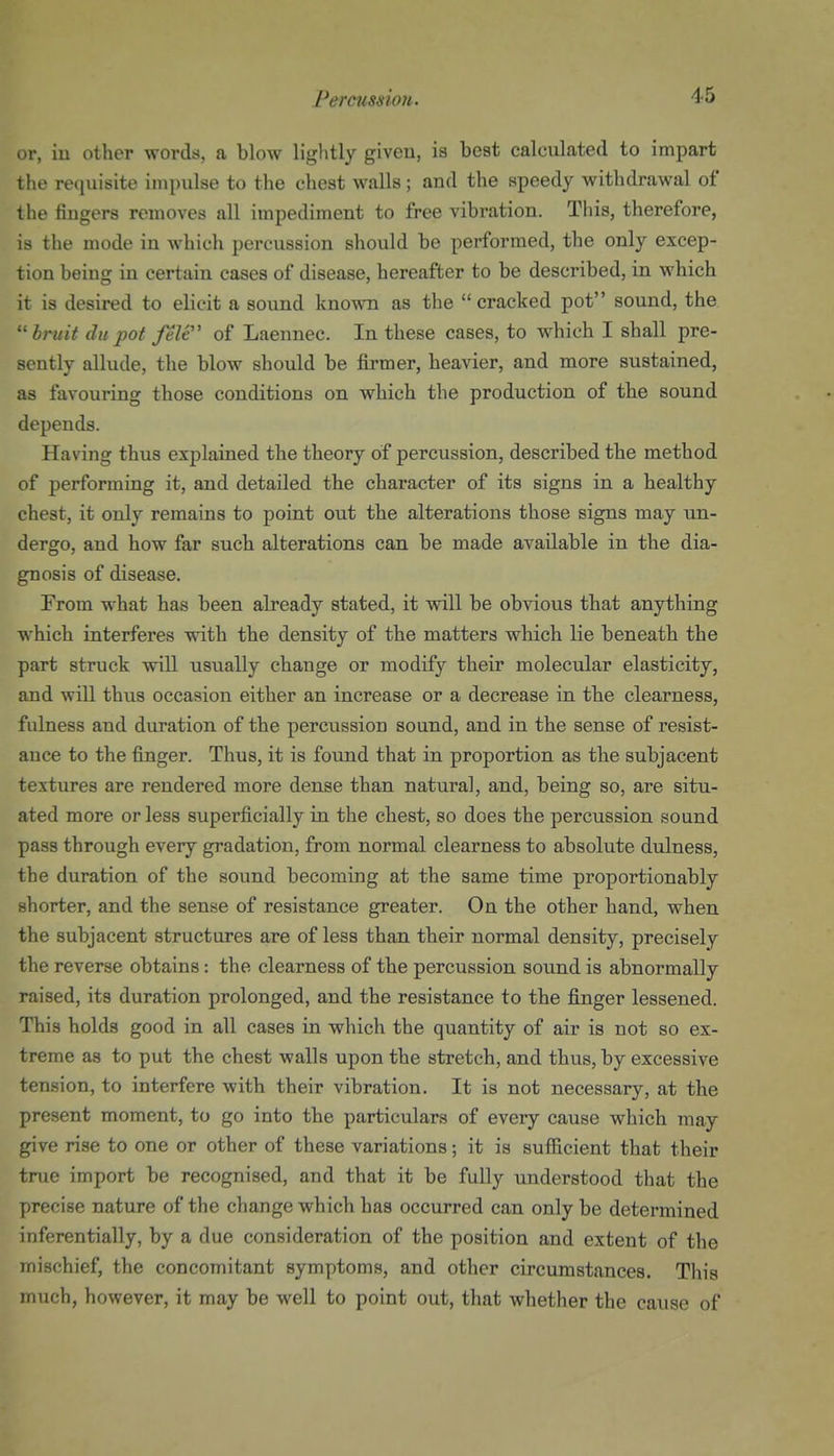 or, iu other words, a blow lightly giveu, is best calculated to impart the requisite impulse to the chest walls ; and the speedy withdrawal of the fingers removes all impediment to free vibration. This, therefore, is the mode iu which percussion should be performed, the only excep- tion being in certain cases of disease, hereafter to be described, in which it is desired to elicit a sound knovra as the cracked pot sound, the hruit du pot felt of Laennec. In these cases, to which I shall pre- sently allude, the blow should be firmer, heavier, and more sustained, as favouring those conditions on which the production of the sound depends. Having thus explained the theory of percussion, described the method of performing it, and detailed the character of its signs in a healthy chest, it only remains to point out the alterations those signs may un- dergo, and how far such alterations can be made available in the dia- gnosis of disease. From what has been already stated, it will be obvious that anything which interferes with the density of the matters which lie beneath the part struck will usually change or modify their molecular elasticity, and will thus occasion either an increase or a decrease in the clearness, fulness and duration of the percussion sound, and in the sense of resist- ance to the finger. Thus, it is found that in proportion as the subjacent textures are rendered more dense than natural, and, being so, are situ- ated more or less superficially in the chest, so does the percussion sound pass through every gradation, from normal clearness to absolute dulness, the duration of the sound becoming at the same time proportionably shorter, and the sense of resistance greater. On the other hand, when the subjacent structures are of less than their normal density, precisely the reverse obtains: the clearness of the percussion sound is abnormally raised, its duration prolonged, and the resistance to the fibtiger lessened. This holds good in all cases in which the quantity of air is not so ex- treme as to put the chest walls upon the stretch, and thus, by excessive tension, to interfere with their vibration. It is not necessary, at the present moment, to go into the particulars of every cause which may give rise to one or other of these variations; it is sufficient that their true import be recognised, and that it be fully understood that the precise nature of the change which has occurred can only be determined inferentially, by a due consideration of the position and extent of the mischief, the concomitant symptoms, and other circumstances. This much, however, it may be well to point out, that whether the cause of
