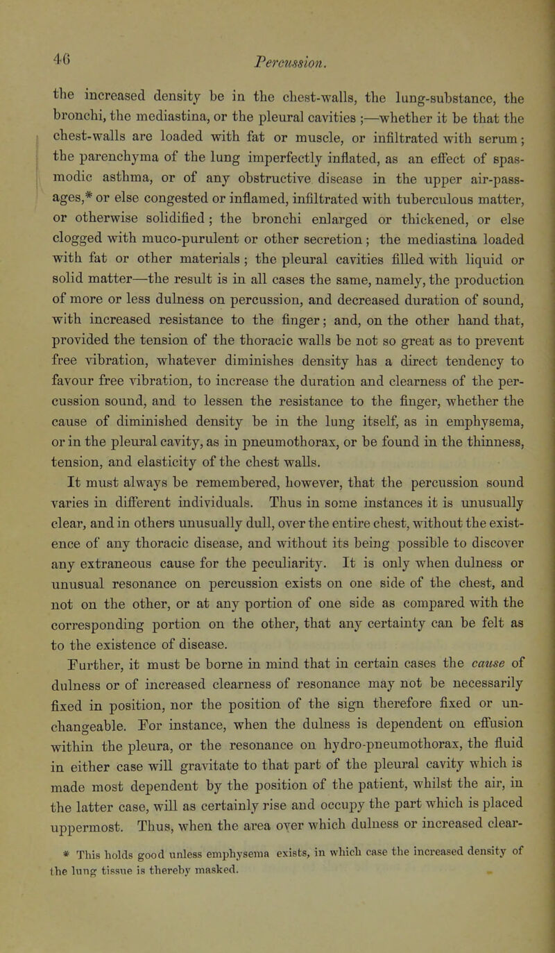Peretmion. the increased density be in the chest-walls, the lung-substance, the bronchi, the mediastina, or the pleural cavities ;—whether it be that the chest-walls are loaded with fat or muscle, or infiltrated with serum; the parenchyma of the lung imperfectly inflated, as an efi'ect of spas- modic asthma, or of any obstructive disease in the upper air-pass- ages,* or else congested or inflamed, infiltrated with tuberculous matter, or otherwise solidified; the bronchi enlarged or thickened, or else clogged with muco-purulent or other secretion; the mediastina loaded with fat or other materials ; the pleural cavities filled with liquid or solid matter—the result is in all cases the same, namely, the production of more or less dulness on percussion, and decreased duration of sound, with increased resistance to the finger; and, on the other hand that, provided the tension of the thoracic walls be not so great as to prevent free vibration, whatever diminishes density has a direct tendency to favour free vibration, to increase the duration and clearness of the per- cussion sound, and to lessen the resistance to the finger, whether the cause of diminished density be in the lung itself, as in emphysema, or in the pleural cavity, as in pneumothorax, or be found in the thinness, tension, and elasticity of the chest walls. It must always be remembered, however, that the percussion sound varies in difierent individuals. Thus in some instances it is unusually clear, and in others unusually dull, over the entire chest, without the exist- ence of any thoracic disease, and without its being possible to discover any extraneous cause for the peculiarity. It is only when dulness or unusual resonance on percussion exists on one side of the chest, and not on the other, or at any portion of one side as compared with the corresponding portion on the other, that any certainty can be felt as to the existence of disease. Further, it must be borne in mind that in certain cases the cause of dulness or of increased clearness of resonance may not be necessarily fixed in position, nor the position of the sign therefore fixed or un- changeable. For instance, when the dulness is dependent on efi'usion within the j)leura, or the resonance on hydro-pneumothorax, the fluid in either Case will graAdtate to that part of the pleural cavity which is made most dependent by the position of the patient, whilst the air, in the latter case, will as certainly rise and occupy the part which is placed uppermost. Thus, when the area over which dulness or increased clear- * This holds good unless emphysema exists, in which case the increased density of the lung tissue is thereby masked.