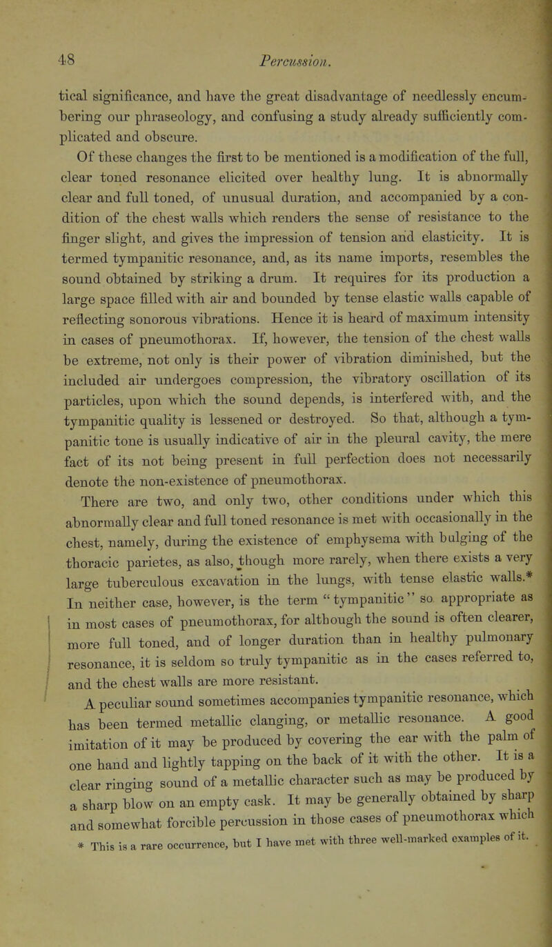 tical significance, and have tte great disadvantage of needlessly encum- bering our phraseology, and confusing a study already sufficiently com- plicated and obscure. Of these changes the first to be mentioned is a modification of the full, clear toned resonance elicited over healthy lung. It is abnormally clear and full toned, of unusual duration, and accompanied by a con- dition of the chest walls which renders the sense of resistance to the finger slight, and gives the impression of tension and elasticity. It is termed tympanitic resonance, and, as its name imports, resembles the sound obtained by striking a drum. It requires for its production a large space filled with air and bounded by tense elastic walls capable of reflecting sonorous vibrations. Hence it is heard of maximum intensity in cases of pneumothorax. If, however, the tension of the chest walls be extreme, not only is their power of vibration diminished, but the included air undergoes compression, the vibratory oscillation of its particles, upon which the sound depends, is interfered with, and the tympanitic quality is lessened or destroyed. So that, although a tym- panitic tone is usually indicative of air in the pleural cavity, the mere fact of its not being present in fuU perfection does not necessarily denote the non-existence of pneumothorax. There are two, and only two, other conditions under which this abnormally clear and full toned resonance is met with occasionally in the chest, namely, during the existence of emphysema with bulging of the thoracic parietes, as also, though more rarely, when there exists a very large tuberculous excavation in the lungs, with tense elastic walls.* In neither case, however, is the term tympanitic so. appropriate as in most cases of pneumothorax, for although the sound is often clearer, more full toned, and of longer duration than in healthy pulmonary resonance, it is seldom so truly tympanitic as in the cases referred to, and the chest walls are more resistant. A peculiar sound sometimes accompanies tympanitic resonance, which has been termed metaUic clanging, or metallic resonance. A good imitation of it may be produced by covering the ear with the palm of one hand and lightly tapping on the back of it with the other. It is a clear ringing sound of a metallic character such as may be produced by a sharp blow on an empty cask. It may be generally obtained by sharp and somewhat forcible percussion in those cases of pneumothorax which * This is a rare occurrence, but I have met with three well-marked examples of it.