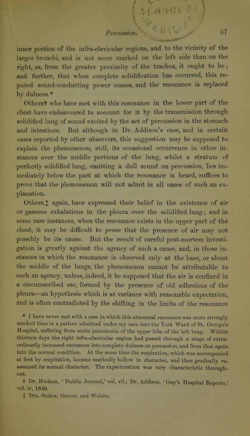 inner portion of the iufra-elavicular regions, and to the vicinity of the larger bronchi, and is not more marked on the left side than on the right, as, from the greater proximity of the trachea, it ought to be ; and further, that when complete solidification has occurred, this re- puted sound-conducting power ceases, and the resonance is replaced by dulness.* Otherst who have met with this resonance in the lower part of the chest have endeavoured to account for it by the transmission through solidified lung of sound excited by the act of percussion in the stomach and intestines. But although in Dr. Addison's case, and in certain cases reported by other observers, this suggestion may be supposed to explain the phenomenon, still, its occasional occurrence in other in- stances over the middle portions of the lung, whilst a stratum of perfectly solidified lung, emitting a dull sound on percussion, lies im- mediately below the part at which the resonance is heard, suffices to prove that the phenomenon will not admit in all cases of such an ex- planation. Others,! again, have expressed their belief in the existence of air or gaseous exhalations in the pleura over the solidified lung; and in some rare instances, when the resonance exists in the upper part of the chest, it may be difficult to prove that the presence of air may not possibly be its cause. But the result of careful post-mortem investi- gation is greatly against the agency of such a cause, and, in those in- stances in which the resonance is observed only at the base, or about the middle of the lungs, the phenomenon cannot be attributable to such an agency, unless, indeed, it be supposed that the air is confined in a circumscribed sac, formed by the presence of old adhesions of the pleura—an hypothesis which is at variance with reasonable expectation, and is often contradicted by the shifting in the limits of the resonance * I have never met with a case in which this abnormal resonance was more strongly marked than in a patient admitted under my care into the York Ward of St. George's Hospital, suffering from acute pneumonia of the upper lobe of the left lung. Within thirteen days the right infra-clavicular region had passed through a stage of extra- ordinarily increased resonance into comi)lete dulness on percussion, and from that again into the normal condition. At the same time the respiration, which was accompanied at first by crepitation, became markedly hollow in character, and then gradually re- assumed its normal character. The expectoration was very characteristic through- out. t Dr. Hudson, 'Dublin Joiirnnl,' vol. vii; Dr. Addison, 'Guy's Hospital Reports,' vol. iv, 1849. + Drs. Stokes, Graves, and Walshe.