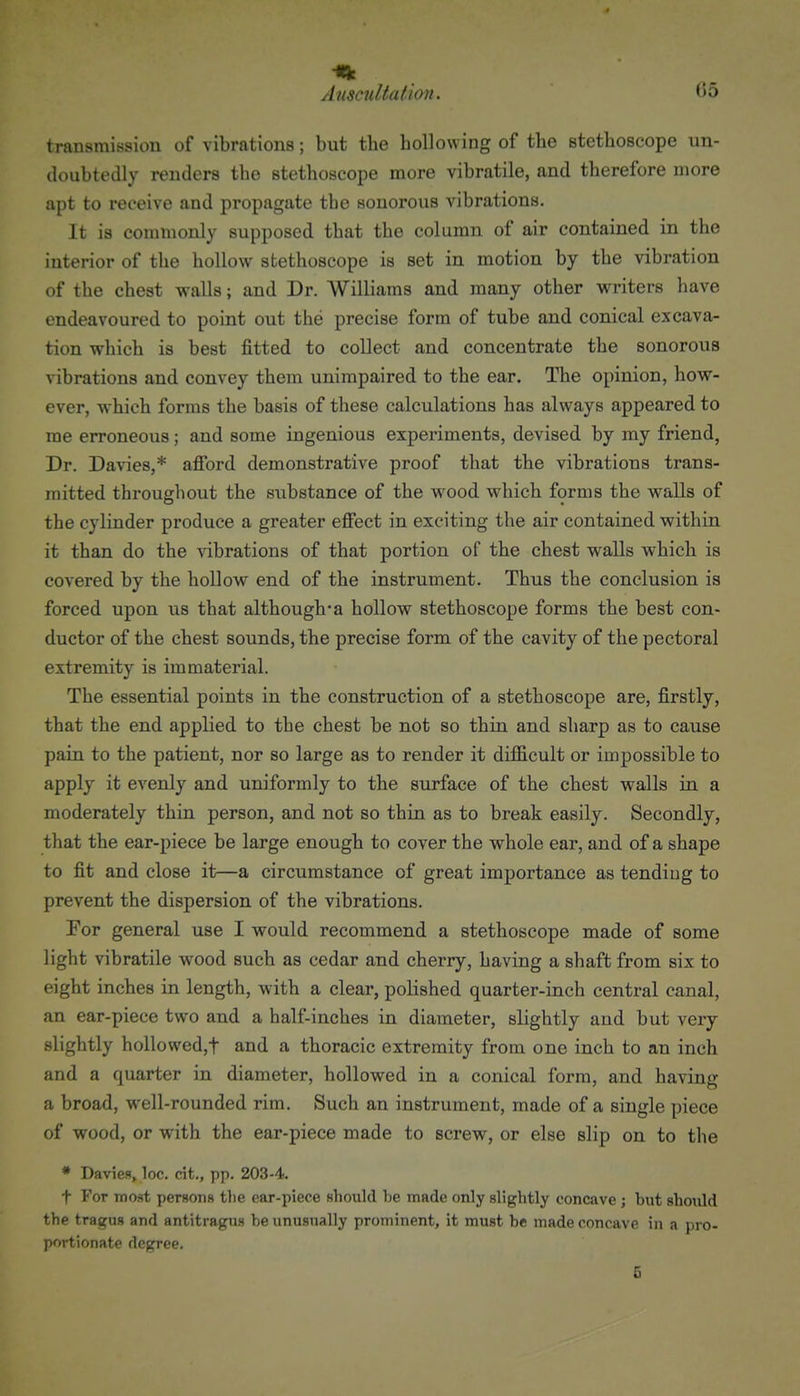 transmission of vibrations; but tlie hollowing of the stethoscope un- doubtedly renders the stethoscope more vibratile, and therefore more apt to receive and propagate the sonorous vibrations. It is commonly supposed that the column of air contained in the interior of the hollow stethoscope is set in motion by the vibration of the chest walls; and Dr. Williams and many other writers have endeavoured to point out the precise form of tube and conical excava- tion which is best fitted to collect and concentrate the sonorous \4bration8 and convey them unimpaired to the ear. The opinion, how- ever, which forms the basis of these calculations has always appeared to me erroneous; and some ingenious experiments, devised by my friend, Dr. Davies,* afford demonstrative proof that the vibrations trans- mitted throughout the substance of the wood which forms the walls of the cylinder produce a greater effect in exciting the air contained within it than do the vibrations of that portion of the chest walls which is covered by the hollow end of the instrument. Thus the conclusion is forced upon us that although-a hollow stethoscope forms the best con- ductor of the chest sounds, the precise form of the cavity of the pectoral extremity is immaterial. The essential points in the construction of a stethoscope are, firstly, that the end applied to the chest be not so thin and sharp as to cause pain to the patient, nor so large as to render it difficult or impossible to apply it evenly and uniformly to the surface of the chest walls in a moderately thin person, and not so thin as to break easily. Secondly, that the ear-piece be large enough to cover the whole ear, and of a shape to fit and close it—a circumstance of great importance as tending to prevent the dispersion of the vibrations. For general use I would recommend a stethoscope made of some light vibratile wood such as cedar and cherry, having a shaft from six to eight inches in length, with a clear, polished quarter-inch central canal, an ear-piece two and a half-inches in diameter, slightly and but very slightly hollowedjt and a thoracic extremity from one inch to an inch and a quarter in diameter, hollowed in a conical form, and having a broad, well-rounded rim. Such an instrument, made of a single piece of wood, or with the ear-piece made to screw, or else slip on to the * Daviefl, loc. cit,, pp. 203-4. t For most persons tlie oar-piece should be made only slightly concave ; but should the tragus and antitragus be unusually prominent, it must be made concave in a pro- portionate degree. 6