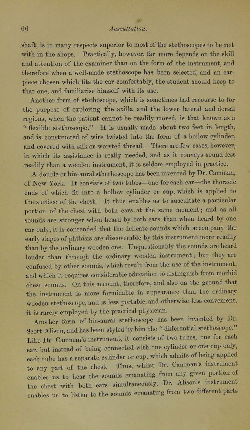 shaft, is in many respects superior to most of the stethoscopes to be met with in the shops. Practically, however, far more depends on the skill and attention of the examiner than on the form of the instrument, and therefore when a well-made stethoscope has been selected, and an ear- piece chosen which fits the ear comfortably, the student should keep to that one, and familiarise himself with its use. Another form of stethoscope, -wrhich is sometimes had recourse to for the purpose of exploring the axilla and the lower lateral and dorsal regions, when the patient cannot be readily moved, is that known as a  flexible stethoscope. It is usually made about two feet in length, and is constructed of wire twisted into the form of a hollow cylinder, and covered with silk or worsted thread. There are few cases, however, in which its assistance is really needed, and as it conveys sound less readily than a wooden instrument, it is seldom employed in practice. A double or bin-aural sthethoscope has been invented by Dr. Camman, of New York. It consists of two tubes—one for each ear—the thoracic ends of which fit into a hollow cylinder or cup, which is applied to the surface of the chest. It thus enables us to auscultate a particular portion of the chest with both ears.at the same moment; and as aU sounds are stronger when heard by both ears than when heard by one ear only, it is contended that the delicate sounds which accompany the early stages of phthisis are discoverable by this instrument more readily than by the ordinary wooden one. Unquestionably the sounds are heard louder than through the ordinary wooden instrument; but they are confused by other sounds, which result from the use of the instrument, and which it requires considerable education to distinguish from morbid chest sounds. On this account, therefore, and also on the ground that the instrument is more formidable in appearance than the ordinary wooden stethoscope, and is less portable, and otherwise less convenient, it is rarely employed by the practical physician. Another form of bin-aural stethoscope has been invented by Dr. Scott Alison, and has been styled by him the  differential stethoscope. Like Dr. Camman's instrument, it consists of two tubes, one for eacb ear but instead of being connected with one cylinder or one cup only, each tube has a separate cylinder or cup, which admits of being apphed to any part of the chest. Thus, whilst Dr. Camman's instrument enables us to hear the sounds emanating from any given portion of the chest with both ears simultaneously, Dr. Alison's instrument enables us to listen to the sounds emanating from two different parts
