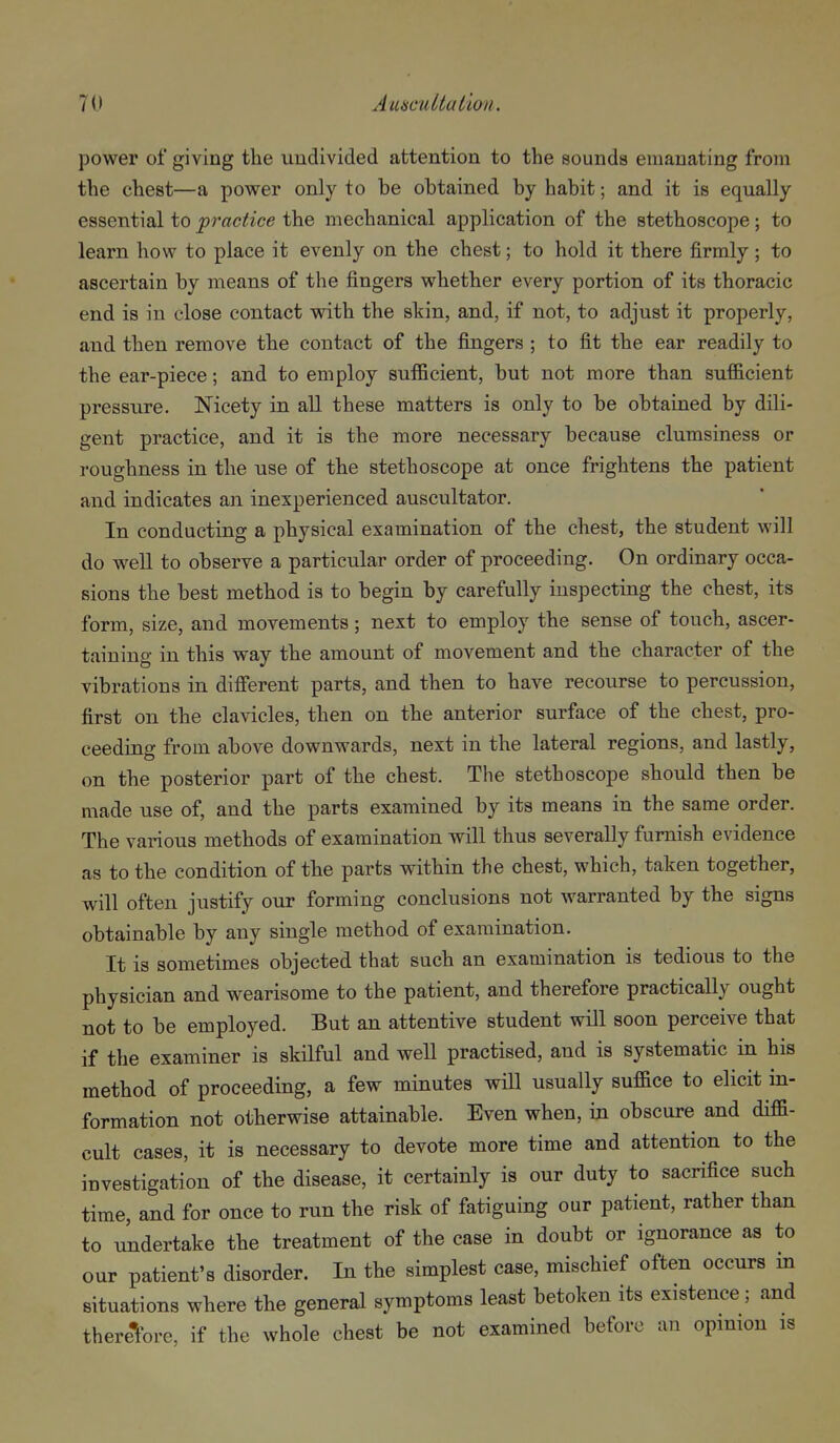 power of giving the undivided attention to the sounds emanating from the chest—a power only to be obtained by habit; and it is equally essential to practice the mechanical application of the stethoscope; to learn how to place it evenly on the chest; to hold it there firmly ; to ascertain by means of the fingers whether every portion of its thoracic end is in close contact with the skin, and, if not, to adjust it properly, and then remove the contact of the fingers ; to fit the ear readily to the ear-piece; and to employ suflBcient, but not more than sufficient pressure. Nicety in all these matters is only to be obtained by dili- gent practice, and it is the more necessary because clumsiness or roughness in the use of the stethoscope at once frightens the patient and indicates an inexperienced auscultator. In conducting a physical examination of the chest, the student will do well to observe a particular order of proceeding. On ordinary occa- sions the best method is to begin by carefully inspecting the chest, its form, size, and movements; next to employ the sense of touch, ascer- taining in this way the amount of movement and the character of the vibrations in difi'erent parts, and then to have recourse to percussion, first on the clavicles, then on the anterior surface of the chest, pro- ceeding from above downwards, next in the lateral regions, and lastly, on the posterior part of the chest. The stethoscope should then be made use of, and the parts examined by its means in the same order. The various methods of examination will thus severally furnish evidence as to the condition of the parts within the chest, which, taken together, will often justify our forming conclusions not warranted by the signs obtainable by any single method of examination. It is sometimes objected that such an examination is tedious to the physician and wearisome to the patient, and therefore practically ought not to be employed. But an attentive student will soon perceive that if the examiner is skilful and well practised, and is systematic in his method of proceeding, a few minutes will usually suffice to elicit in- formation not otherwise attainable. Even when, in obscure and diffi- cult cases, it is necessary to devote more time and attention to the investigation of the disease, it certainly is our duty to sacrifice such time, and for once to run the risk of fatiguing our patient, rather than to undertake the treatment of the case in doubt or ignorance as to our patient's disorder. In the simplest case, mischief often occurs m situations where the general symptoms least betoken its existence; and therefore, if the whole chest be not examined before an opinion is