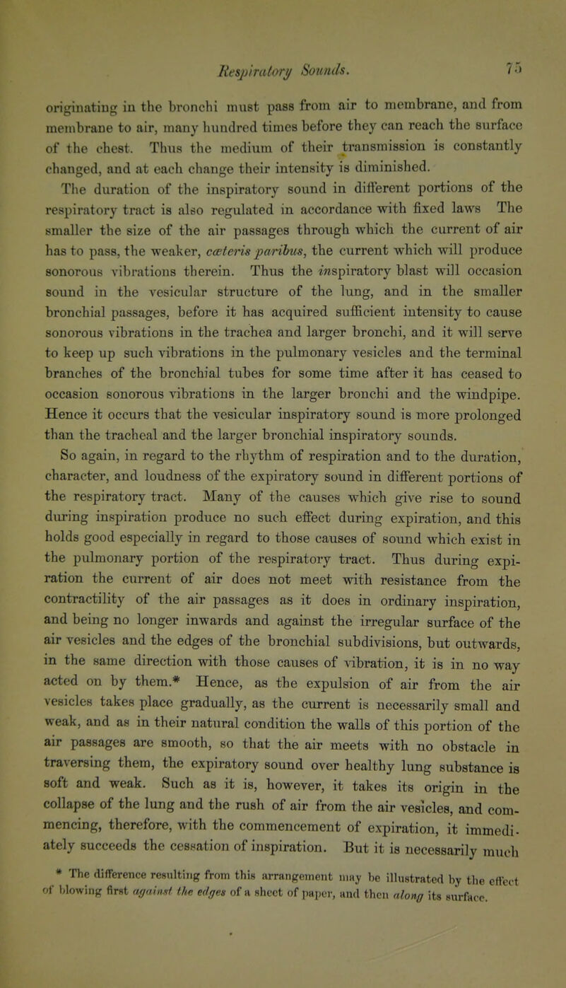 originating in the bronchi must pass from air to membrane, and from membrane to air, many hundred times before they can reach the surface of the chest. Thus the medium of their transmission is constantly changed, and at each change their intensity is diminished. The duration of the inspiratory sound in different portions of the respiratory tract is also regulated in accordance with fixed laws Tlie smaller the size of the air passages through which the current of air has to pass, the weaker, cceteris parilms, the current which will produce sonorous vibrations therein. Thus the inspiratory blast will occasion sound in the vesicular structure of the lung, and in the smaller bronchial passages, before it has acquired sufficient intensity to cause sonorous vibrations in the trachea and larger bronchi, and it will serve to keep up such vibrations in the pulmonary vesicles and the terminal branches of the bronchial tubes for some time after it has ceased to occasion sonorous vibrations in tbe larger bronchi and the windpipe. Hence it occurs that the vesicular inspiratory sound is more prolonged than the tracheal and the larger bronchial inspiratory sounds. So again, in regard to the rhythm of respiration and to the duration, character, and loudness of the expiratory sound in different portions of the respiratory tract. Many of the causes which give rise to sound during inspiration produce no such effect during expiration, and this holds good especially in regard to those causes of sound which exist in the pulmonary portion of the respiratory tract. Thus during expi- ration the current of air does not meet with resistance from the contractility of the air passages as it does in ordinary inspiration, and being no longer inwards and against the irregular surface of the air vesicles and the edges of the bronchial subdivisions, but outAvards, in the same direction with those causes of vibration, it is in no way acted on by them.* Hence, as the expulsion of air from the air vesicles takes place gradually, as the current is necessarily small and weak, and as in their natural condition the walls of this portion of the air passages are smooth, so that the air meets with no obstacle in traversing them, the expiratory sound over healthy lung substance is soft and weak. Such as it is, however, it takes its origin in the collapse of the lung and the rush of air from the air vesicles, and com- mencing, therefore, with the commencement of expiration, it immedi- ately succeeds the cessation of inspiration. But it is necessarily much * The difference resulting from this arrangement niajr be illustrated by the effect of blowing first ayainM the edges of a sheet of paper, and then along its siu-face.