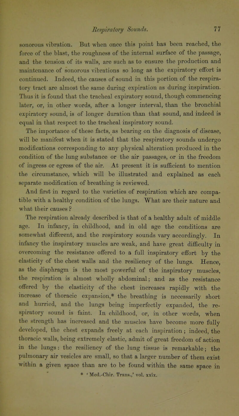 sonorous vibration. But when onco this point has been reached, the force of the blast, the roughness of the internal surface of the passage, and the tension of its walls, are such as to ensure the production and maintenance of sonorous vibrations so long as the expiratory eflfort is continued. Indeed, the causes of sound in this portion of the respira- tory tract are almost the same during expiration as during inspiration. Thus it is found that the tracheal expiratory sound, though commencing later, or, in other words, after a longer interval, than the bronchial expiratory sound, is of longer duration than that sound, and indeed is equal in that respect to the tracheal inspiratory sound. The importance of these facts, as bearing on the diagnosis of disease, will be manifest when it is stated that the respiratory sounds undergo modifications corresponding to any ph3^sical alteration produced in the condition of the lung substance or the air passages, or in the freedom of ingress or egress of the air. At present it is sufficient to mention the circumstance, which will be illustrated and explained as each separate modification of breathing is reviewed. And first in regard to the varieties of respiration which are compa- tible with a healthy condition of the lungs. What are their nature and what their causes ? The respiration already described is that of a healthy adult of middle age. In infancy, in childhood, and in old age the conditions are somewhat different, and the respiratory sounds vary accordingly. In infancy the inspiratory muscles are weak, and have great difficulty in overcoming the resistance offered to a full inspiratory effort by the elasticity of the chest walls and the resiliency of the lungs. Hence, as the diaphragm is the most powerful of the inspiratory muscles, the respiration is almost wholly abdominal; and as the resistance offered by the elasticity of the chest increases rapidly with the increase of thoracic expansion,* the breathing is necessarily short and hurried, and the lungs being imperfectly expanded, the re- spiratory sound is faint. In childhood, or, in other words, when the strength has increased and the muscles have become more fully developed, the chest expands freely at each inspiration; indeed, the thoracic walls, being extremely elastic, admit of great freedom of action in the lungs: the resiliency of the lung tissue is remarkable; the pulmonary air vesicles are small, so that a larger number of them exist within a given space than are to be found within the same space in * ' Med.-Chir. Trnns.,' vol. xxix.