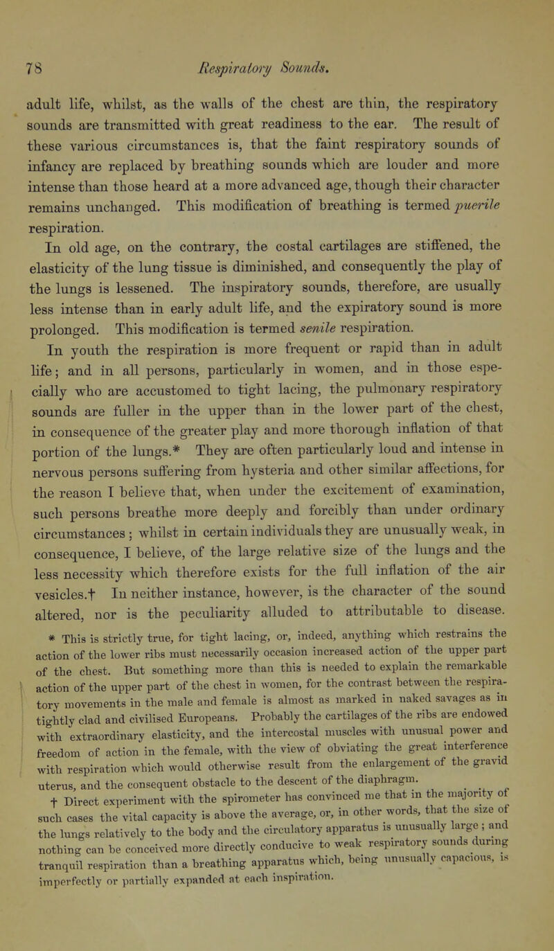 adult life, whilst, as the walls of the chest are thin, the respiratory sounds are transmitted with great readiness to the ear. The result of these various circumstances is, that the faint respiratory sounds of infancy are replaced by breathing sounds which are louder and more intense than those heard at a more advanced age, though their character remains unchanged. This modification of breathing is termed ^wm/e respiration. In old age, on the contrary, the costal cartilages are stiffened, the elasticity of the lung tissue is diminished, and consequently the play of the lungs is lessened. The inspiratory sounds, therefore, are usually less intense than in early adult life, and the expiratory sound is more prolonged. This modification is termed senile respiration. In youth the respiration is more frequent or rapid than in adult life; and in all persons, particularly in women, and in those espe- cially who are accustomed to tight lacing, the pulmonary respiratory sounds are fuller in the upper than in the lower part of the chest, in consequence of the greater play and more thorough inflation of that portion of the lungs.^ They are often particularly loud and intense in nervous persons suffering from hysteria and other similar affections, for the reason I believe that, when under the excitement of examination, such persons breathe more deeply and forcibly than under ordinary circumstances ; whilst in certain individuals they are unusually weak, in consequence, I believe, of the large relative size of the lungs and the less necessity which therefore exists for the full inflation of the air vesicles.t In neither instance, however, is the character of the sound altered, nor is the peculiarity alluded to attributable to disease. * This is strictly true, for tight lacing, or, indeed, anything which restrains the action of the lower ribs must necessarily occasion increased action of the upper part of the chest. But something more than this is needed to explain the remarkable action of the upper part of the chest in women, for the contrast between the respira- tory movements in the male and female is almost as marked in naked savages as in tightly clad and civilised Europeans. Probably the cartilages of the ribs are endowed with extraordinary elasticity, and the intercostal muscles with unusual power and freedom of action in the female, with the view of obviating the great interference with respiration which would otherwise result from the enlargement of the gravid uterus, and the consequent obstacle to the descent of the diaphragm. t Direct experiment with the spirometer has convinced me that in the majority of such cases the vital capacity is above the average, or, in other words, that the size of the lungs relatively to the body and the circulatory apparatus is unusually large ; and nothing can be conceived more directly conducive to weak respiratory sounds dunng tranquil respiration than a breathing apparatus which, being unusually capacious, is imperfectly or partially expanded at each inspiration.