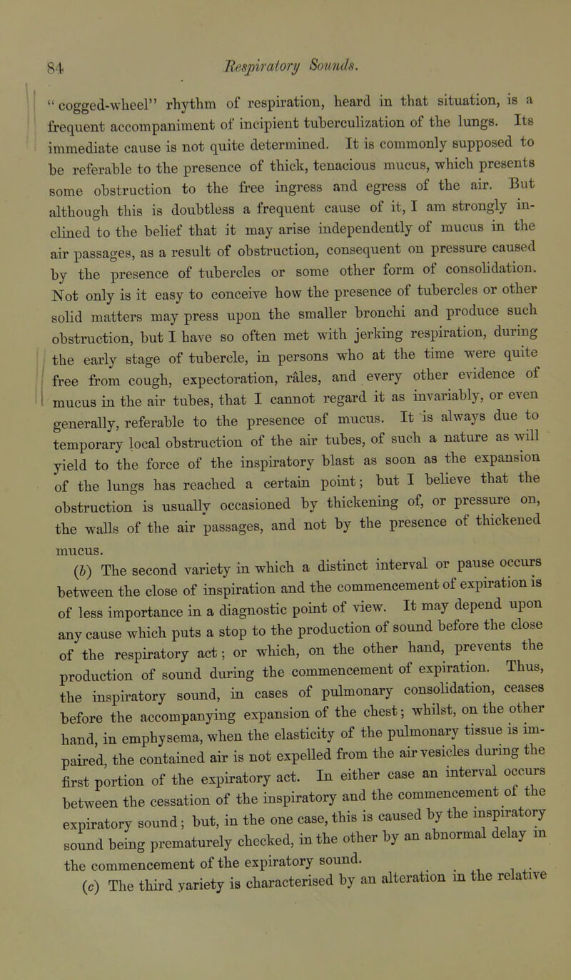 • I  cogged-wheel rhythm of respiration, heard in that situation, is a frequent accompaniment of incipient tuberculization of the lungs. Its immediate cause is not quite determined. It is commonly supposed to be referable to the presence of thick, tenacious mucus, which presents some obstruction to the free ingress and egress of the air. But although this is doubtless a frequent cause of it, I am strongly in- clined to the belief that it may arise independently of mucus in the air passages, as a result of obstruction, consequent on pressure caused by the presence of tubercles or some other form of consolidation. Not only is it easy to conceive how the presence of tubercles or other solid matters may press upon the smaUer bronchi and produce such obstruction, but I have so often met with jerking respiration, during i ^ the early stage of tubercle, in persons who at the time were quite 1^ free from cough, expectoration, r^les, and every other evidence of mucus in the air tubes, that I cannot regard it as invariably, or even generally, referable to the presence of mucus. It is always due to temporary local obstruction of the air tubes, of such a nature as will yield to the force of the inspiratory blast as soon as the expansion of the lungs has reached a certain point; but I believe that the obstruction is usually occasioned by thickening of, or pressure on, the waUs of the air passages, and not by the presence of thickened mucus. (J) The second variety in which a distinct interval or pause occurs between the close of inspiration and the commencement of expiration is of less importance in a diagnostic point of view. It may depend upon any cause which puts a stop to the production of sound before the close of the respiratory act; or which, on the other hand, prevents the production of sound during the commencement of expiration. Thus, the inspiratory sound, in cases of pulmonary consolidation, ceases before the accompanying expansion of the chest; whilst, on the other hand in emphysema, when the elasticity of the pulmonary tissue is im- paired the contained air is not expeUed from the air vesicles durmg the first portion of the expiratory act. In either case an interval occurs between the cessation of the inspiratory and the commencement of the expiratory sound; but, in the one case, this is caused by the inspiratory sound being prematurely checked, in the other by an abnormal delay m the commencement of the expiratory sound. (c) The third variety is characterised by an alteration in the relative