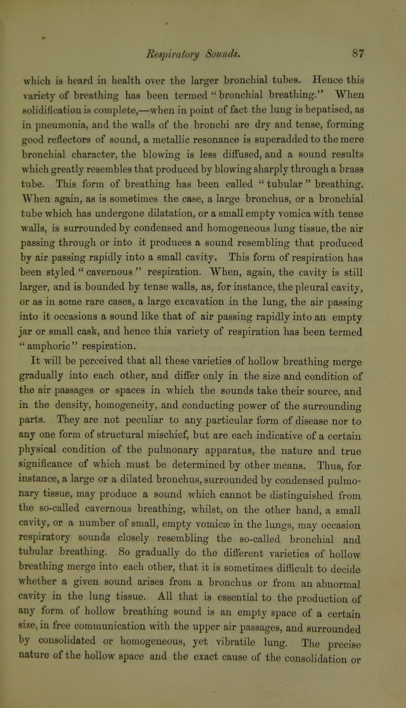 which is heard in health over the larger bronchial tubes. Hence this variety of breathing has been termed  bronchial breathing. When solidification is complete,—when in point of fact the lung is hepatised, as in pneumonia, and the walls of the bronchi are dry and tense, forming good reflectors of sound, a metallic resonance is superadded to the mere bronchial character, the blowing is less diffused, and a sound results which greatly resembles that produced by blowing sharply through a brass tube. This form of breathing has been called  tubular  breathing. When again, as is sometimes the case, a large bronchus, or a bronchial tube which has undergone dilatation, or a small empty vomica with tense walls, is surrounded by condensed and homogeneous lung tissue, the air passing through or into it produces a sound resembling that produced by air passing rapidly into a small cavity. This form of respiration has been styled  cavernous  respiration. When, again, the cavity is still larger, and is bounded by tense walls, as, for instance, the pleural cavity, or as in some rare cases, a large excavation in the lung, the air passing into it occasions a sound like that of air passing rapidly into an empty jar or small cask, and hence this variety of respiration has been termed amphoric respiration. It will be perceived that all these varieties of hollow breathing merge gradually into each other, and differ only in the size and condition of the air passages or spaces in which the sounds take their source, and in the density, homogeneity, and conducting power of the surrounding parts. They are not peculiar to any particular form of disease nor to any one form of structural mischief, but are each iudicative of a certain physical condition of the pulmonary apparatus, the nature and true significance of which must be determined by other means. Thus, for instance, a large or a dilated bronchus, surrounded by condensed pulmo- nary tissue, may produce a sound which cannot be distinguished from the so-called cavernous breathing, whilst, on the other hand, a small cavity, or a number of small, empty vomicse in the lungs, may occasion respiratory sounds closely resembling the so-called bronchial and tubular breathing. So gradually do the different varieties of hollow breathing merge into each other, that it is sometimes difficult to decide whether a given sound arises from a bronchus or from an abnormal cavity in the lung tissue. All that is essential to the production of any form of hollow breathing sound is an empty space of a certain size, in free communication with the upper air passages, and surrounded by consolidated or homogeneous, yet vibratile lung. The precise nature of the hollow space and the exact cause of the consolidation or