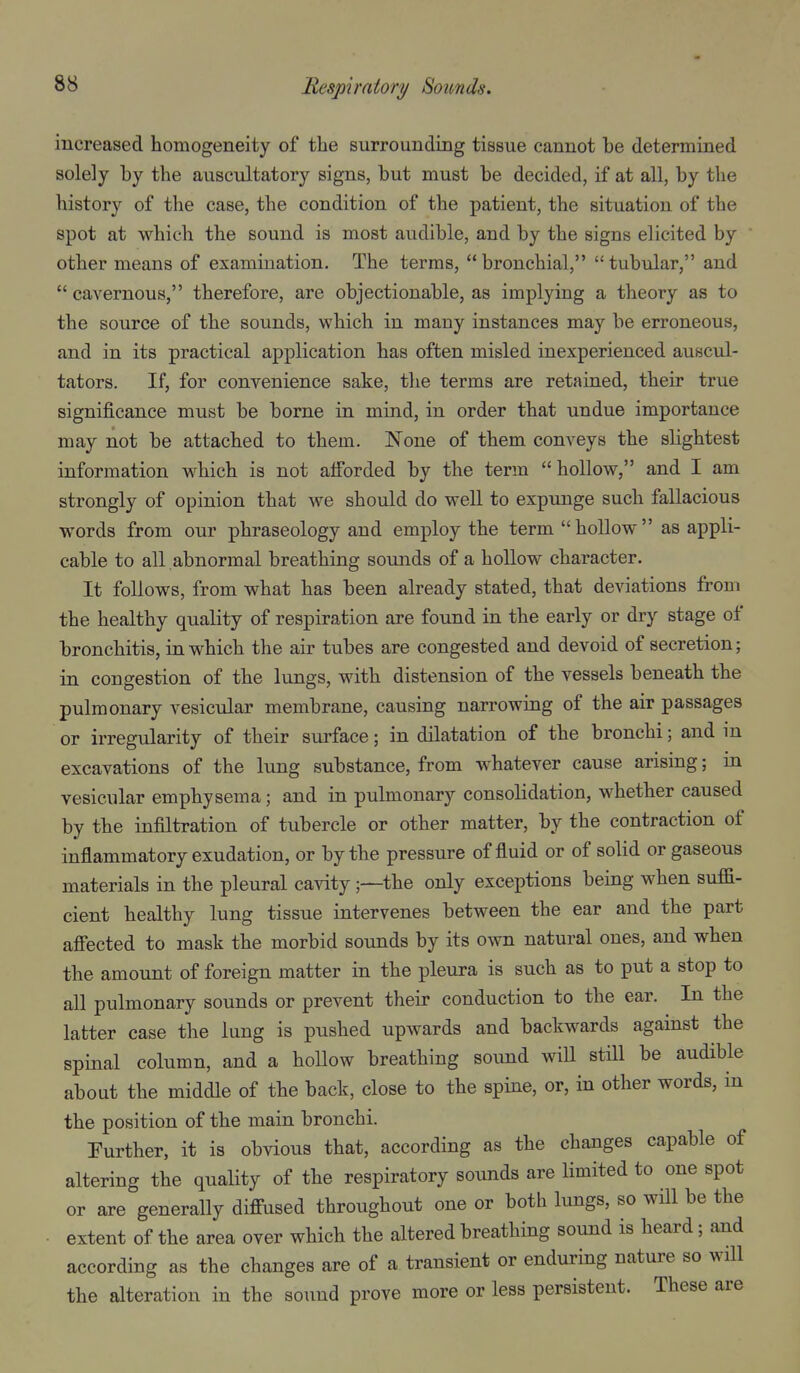 increased homogeneity of the surrounding tissue cannot he determined solely hy the auscultatory signs, hut must he decided, if at all, hy the history of the case, the condition of the patient, the situation of the spot at which the sound is most audible, and by the signs elicited by ' other means of examination. The terms, bronchial, tubular, and  cavernous, therefore, are objectionable, as implying a theory as to the source of the sounds, which in many instances may be erroneous, and in its practical application has often misled inexperienced auscul- tators. If, for convenience sake, the terms are retained, their true significance must be borne in mind, in order that undue importance may not be attached to them. None of them conveys the slightest information which is not alforded by the term hollow, and I am strongly of opinion that we should do well to expunge such fallacious words from our phraseology and employ the term  hollow  as appli- cable to all .abnormal breathing sounds of a hollow character. It follows, from what has been already stated, that deviations from the healthy quality of respiration are found in the early or dry stage of bronchitis, in which the air tubes are congested and devoid of secretion; in congestion of the lungs, with distension of the vessels beneath the pulmonary vesicular membrane, causing narrowing of the air passages or irregularity of their surface; in dilatation of the bronchi; and m excavations of the lung substance, from whatever cause arising; in vesicular emphysema; and in pulmonary consolidation, whether caused by the infiltration of tubercle or other matter, by the contraction of inflammatory exudation, or by the pressure of fluid or of solid or gaseous materials in the pleural cavity;—the only exceptions being when sufi- cient healthy lung tissue intervenes between the ear and the part aflTected to mask the morbid sounds by its own natural ones, and when the amount of foreign matter in the pleura is such as to put a stop to all pulmonary sounds or prevent their conduction to the ear. In the latter case the lung is pushed upwards and backwards against the spinal column, and a hollow breathing sound wiU still be audible about the middle of the back, close to the spine, or, in other words, in the position of the main bronchi. Further, it is obvious that, according as the changes capable of altering the quality of the respiratory sounds are limited to one spot or are generally diffused throughout one or both lungs, so will be the extent of the area over which the altered breathing sound is heard; and according as the changes are of a transient or enduring nature so will the alteration in the sound prove more or less persistent. These are