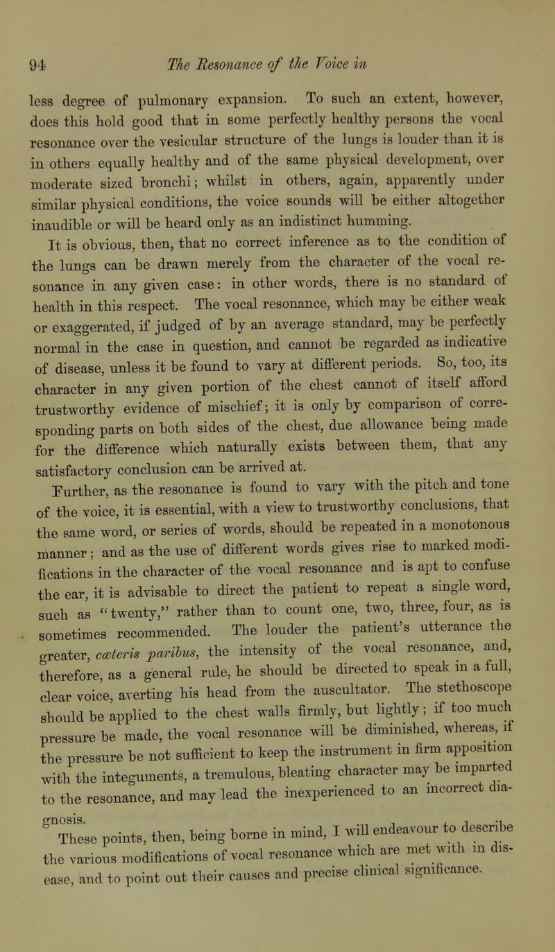 less degree of pulmonary expansion. To such an extent, however, does this hold good that in some perfectly healthy persons the vocal resonance over the vesicular structure of the lungs is louder than it is in others equally healthy and of the same physical development, over moderate sized bronchi; whilst in others, again, apparently under similar physical conditions, the voice sounds will be either altogether inaudible or will be heard only as an indistinct humming. It is obvious, then, that no correct inference as to the condition of the lungs can be drawn merely from the character of the vocal re- sonance in any given case: in other words, there is no standard of health in this respect. The vocal resonance, which may be either weak or exaggerated, if judged of by an average standard, may be perfectly normal in the case in question, and cannot be regarded as indicative of disease, unless it be found to vary at different periods. So, too, its character in any given portion of the chest cannot of itself afford trustworthy evidence of mischief; it is only by comparison of corre- sponding parts on both sides of the chest, due allowance being made for the difference which naturally exists between them, that any satisfactory conclusion can be arrived at. Further, as the resonance is found to vary with the pitch and tone of the voice, it is essential, with a view to trustworthy conclusions, that the same word, or series of words, should be repeated in a monotonous manner; and as the use of different words gives rise to marked modi- fications in the character of the vocal resonance and is apt to confuse the ear, it is advisable to direct the patient to repeat a single word, such as twenty, rather than to count one, two, three, four, as is sometimes recommended. The louder the patient's utterance the greater, c<Bteris paribus, the intensity of the vocal resonance, and, therefore, as a general rule, he should be directed to speak m a full, clear voice, averting his head from the auscultator. The stethoscope should be applied to the chest walls firmly, but lightly; if too much pressure be made, the vocal resonance will be diminished, whereas, if the pressure be not sufficient to keep the instrument in firm apposition with the integuments, a tremulous, bleating character may be imparted to the resonance, and may lead the inexperienced to an incorrect dia- These points, then, being borne in mind, I will endeavour to describe the various modifications of vocal resonance which are met with in dis- ease, and to point out their causes and precise clinical significance.