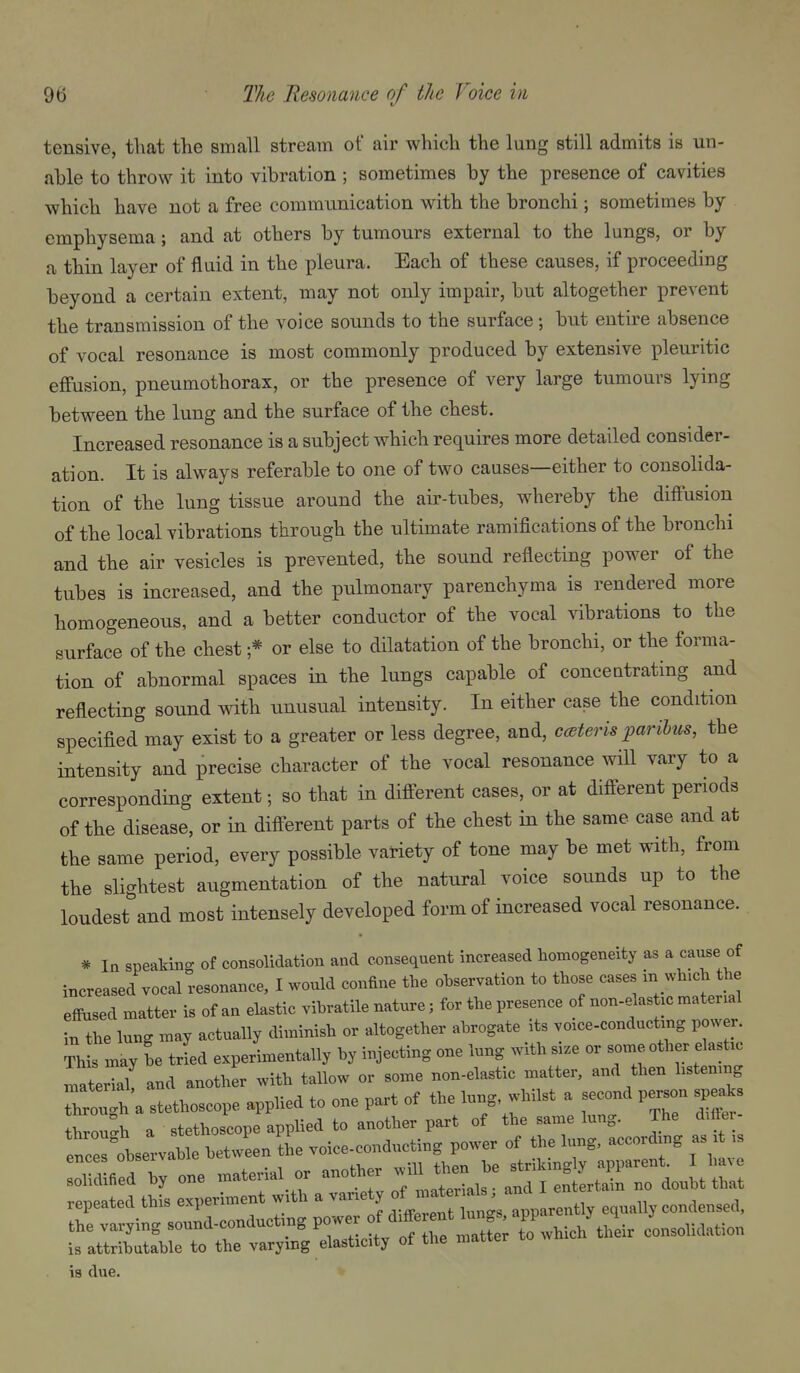 tensive, that the small stream of air which the lung still admits is un- able to throw it into vibration ; sometimes by the presence of cavities which have not a free communication with the bronchi; sometimes by emphysema; and at others by tumours external to the lungs, or by a thin layer of fluid in the pleura. Each of these causes, if proceeding beyond a certain extent, may not only impair, but altogether prevent the transmission of the voice sounds to the surface ; but entire absence of vocal resonance is most commonly produced by extensive pleuritic effusion, pneumothorax, or the presence of very large tumours lying between the lung and the surface of the chest. Increased resonance is a subject which requires more detailed consider- ation. It is always referable to one of two causes—either to consolida- tion of the lung tissue around the air-tubes, whereby the diffusion of the local vibrations through the ultimate ramifications of the bronchi and the air vesicles is prevented, the sound reflecting power of the tubes is increased, and the pulmonary parenchyma is rendered more homogeneous, and a better conductor of the vocal vibrations to the surface of the chest ;* or else to dilatation of the bronchi, or the forma- tion of abnormal spaces in the lungs capable of conceatrating and reflecting sound with unusual intensity. In either case the condition specified may exist to a greater or less degree, and, ccsteris paribus, the intensity and precise character of the vocal resonance will vary to a corresponding extent; so that in different cases, or at different periods of the disease, or in different parts of the chest in the same case and at the same period, every possible variety of tone may be met with, from the slightest augmentation of the natural voice sounds up to the loudest and most intensely developed form of increased vocal resonance. * In speaking of consolidation and consequent increased homogeneity as a caxise of increased vocal resonance, I would confine the ohservation to those cases in wh.ch the effiised matter is of an elastic vihratile nature; for the presence of non-elas ic material in the lung may actually diminish or altogether abrogate its voace-conductmg power. Thl may he trLd experimentally by injecting one lung with si.e or some other elastic Tate kl and another with tallow or some non-elastic matter, and then hstemng Z :^\ stethoscope applied to one part of the lung whilst a second pe.on speaks through a stethoscope applied to another part of the same lung. The dUFei —hservahle hetwLn the voiee-eonduc^ng^p^^^^^ 1^'^ f W solidified hy one material or another f ^^'j j ,o doubt that repeated this experiment with a vanety ^^^^^^'^^'^^^^^^^^ equally condensed, the varying sound-conductmg power ff/^^^ ^^^^^^^^^ consolidation is attributable to the varymg elasticity of the matter is due.