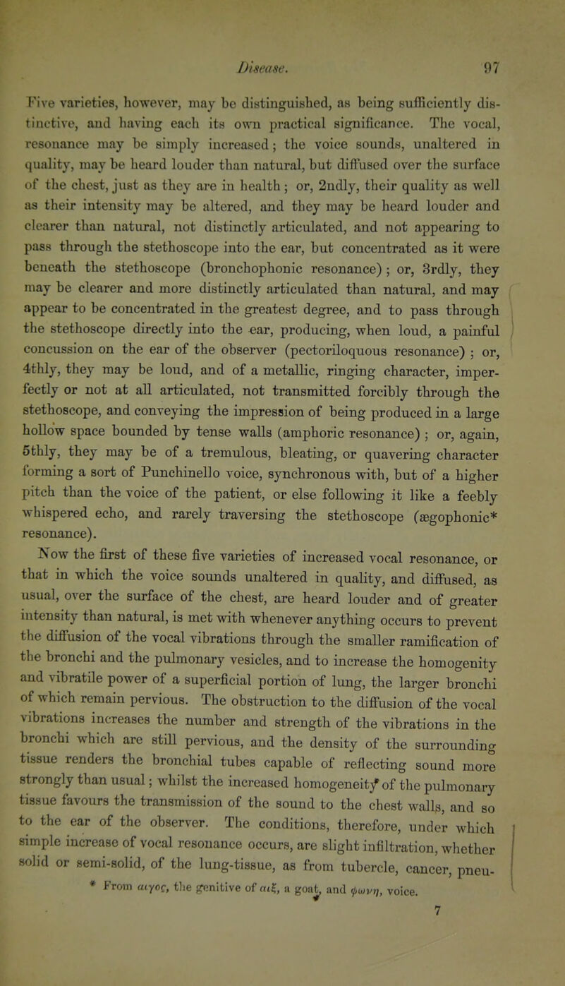 Five varieties, however, may be distinguished, as being Bufficiently dis- tinctive, and having each its own practical significance. The vocal, resonance may be simply increased; the voice sounds, unaltered in quality, may be heard louder than natural, but diffused over the surface of the chest, just as they are in health ; or, 2ndly, their quality as well as their intensity may be altered, and they may be heard louder and clearer than natiu-al, not distinctly articulated, and not appearing to pass through the stethoscope into the ear, but concentrated as it were beneath the stethoscope (bronchophonic resonance) ; or, 3rd]y, they may be clearer and more distinctly articulated than natural, and may appear to be concentrated in the greatest degree, and to pass through the stethoscope directly into the ear, producing, when loud, a painful concussion on the ear of the observer (pectoriloquous resonance) ; or, 4thly, they may be loud, and of a metallic, ringing character, imper- fectly or not at all articulated, not transmitted forcibly through the stethoscope, and conveying the impression of being produced in a large hollow space bounded by tense walls (amphoric resonance) ; or, again, 5thly, they may be of a tremulous, bleating, or quavering character forming a sort of Punchinello voice, synchronous with, but of a higher pitch than the voice of the patient, or else following it like a feebly whispered echo, and rarely traversing the stethoscope (segophonic* resonance). Now the first of these five varieties of increased vocal resonance, or that in which the voice sounds unaltered in quality, and diffused, as usual, over the surface of the chest, are heard louder and of greater uitensity than natural, is met with whenever anything occurs to prevent the diffusion of the vocal vibrations through the smaller ramification of the bronchi and the pulmonary vesicles, and to increase the homogenity and vibratile power of a superficial portion of lung, the larger bronchi of which remain pervious. The obstruction to the diff'usion of the vocal vibrations increases the number and strength of the vibrations in the bronchi which are still pervious, and the density of the surrounding tissue renders the bronchial tubes capable of reflecting sound more strongly than usual; whilst the increased homogeneity of the pulmonary tissue favours the transmission of the sound to the chest wall^, and so to the ear of the observer. The conditions, therefore, under which simple increase of vocal resonance occurs, are slight infiltration, whether solid or semi-solid, of the lung-tissue, as from tubercle, cancer, pneu- * From uiyoq, tlie ^nltive of oi?, a goat, and voice. 7