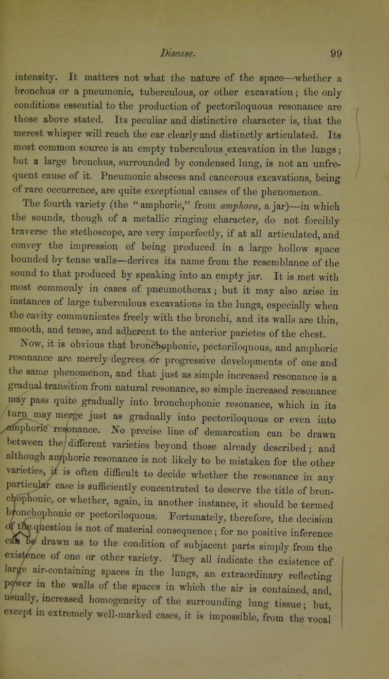 intensity. It matters not wliat the nature of the space—whether a bronchus or a pneumonic, tuberculous, or other excavation; the only conditions essential to the production of pectoriloquous resonance are those above stated. Its peculiar and distinctive character is, that the merest whisper will reach the ear clearly and distinctly articulated. Its most common source is an empty tuberculous excavation in the lungs; but a large bronchus, surrounded by condensed lung, is not an unfre- quent cause of it. Pneumonic abscess and cancerous excavations, being of rare occurrence, are quite exceptional causes of the phenomenon. The fourth variety (the amphoric, from amphora, ajar)—in which the sounds, though of a metallic ringing character, do not forcibly traverse the stethoscope, are very imperfectly, if at all articulated, and convey the impression of being produced in a large hollow space bounded by tense walls—derives its name from the resemblance of the sound to that produced by speaking into an empty jar. It is met with most commonly in cases of pneumothorax; but it may also arise in mstances of large tuberculous excavations in the lungs, especially when the cavity communicates freely with the bronchi, and its walls are thin, smootb, and tense, and adherent to the anterior parietes of the chest. Now, it is obvious that bronch«phonic, pectoriloquous, and amphoric resonance are merely degrees or progressive developments of one and the same phenomenon, and that just as simple increased resonance is a gradual transition from natural resonance, so simple increased resonance may pass quite gradually into bronchophonic resonance, which in its ^ *^ ^^^ ^^^^^ J^^* graduaUy into pectoriloquous or even into /fffnphorid re^nance. No precise line of demarcation can be drawn between the/different varieties beyond those already described; and although amphoric resonance is not likely to be mistaken for the other varieties^ is often difficult to decide whether the resonance in any particular case is sufficiently concentrated to deserve the title of bron- chophonic, or whether, again, in another instance, it should be termed b/o^hophonic or pectoriloquous. Fortunately, therefore, the decision tftj question is not of material consequence; for no positive inference y drawn as to the condition of subjacent parts simply from the exx^^nce of one or other variety. They all indicate the existence of lai^c air-containing spaces in the lungs, an extraordinary reflecting pyWer m the walls of the spaces in which the air is contained, and, usually, increased homogeneity of the surrounding lung tissue; but,' except in extremely well-marked cases, it is impossible, from the'vocal