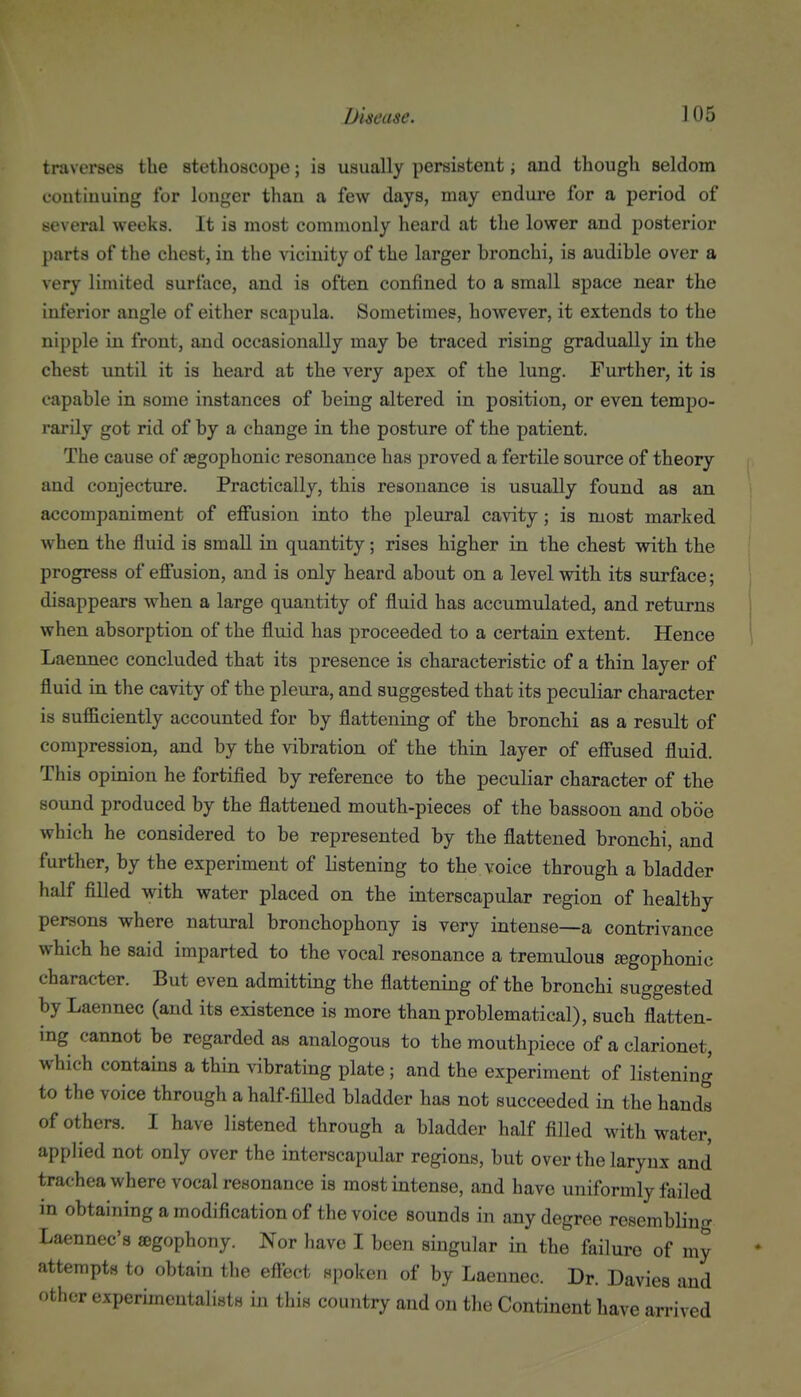 traverses the stethoscope; is usually persistent; and though seldom continuing for longer than a few days, may endure for a period of several weeks. It is most commonly heard at the lower and posterior parts of the chest, in the vicinity of the larger bronchi, is audible over a very limited surface, and is often confined to a small space near the inferior angle of either scapula. Sometimes, however, it extends to the nipple in front, and occasionally may be traced rising gradually in the chest until it is heard at the very apex of the lung. Further, it is capable in some instances of being altered in position, or even tempo- rarily got rid of by a change in the posture of the patient. The cause of £egophonic resonance has proved a fertile source of theory and conjecture. Practically, this resonance is usually found as an accompaniment of effusion into the pleural cavity; is most marked when the fluid is small in quantity; rises higher in the chest with the progress of effusion, and is only heard about on a level with its surface; disappears when a large quantity of fluid has accumulated, and returns when absorption of the fluid has proceeded to a certain extent. Hence Laennec concluded that its presence is characteristic of a thin layer of fluid in the cavity of the pleura, and suggested that its peculiar character is sufficiently accounted for by flattening of the bronchi as a result of compression, and by the vibration of the thin layer of effused fluid. This opinion he fortified by reference to the peculiar character of the sound produced by the flattened mouth-pieces of the bassoon and oboe which he considered to be represented by the flattened bronchi, and further, by the experiment of listening to the voice through a bladder half filled with water placed on the interscapular region of healthy persons where natural bronchophony is very intense—a contrivance which he said imparted to the vocal resonance a tremulous agophonic character. But even admitting the flattening of the bronchi suggested by Laennec (and its existence is more than problematical), such flatten- ing cannot be regarded as analogous to the mouthpiece of a clarionet, which contains a thin vibrating plate; and the experiment of listening to the voice through a half-fiUed bladder has not succeeded in the hands of others. I have listened through a bladder half filled with water, applied not only over the interscapular regions, but over the larynx and trachea where vocal resonance is most intense, and have uniformly failed in obtaining a modification of the voice sounds in any degree resembling Laennec's ©gophony. Nor have I been singular in the failure of my attempts to obtain the effect spoken of by Laennec. Dr. Davies and other experimentalists in this country and on the Continent have arrived