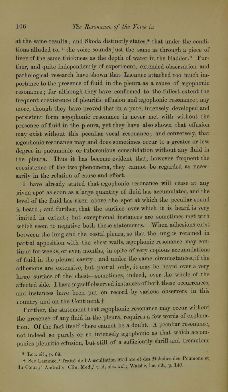 at the same results; and Skoda distinctly states,* that under the condi- tions alluded to,  the voice sounds just the same as through a piece of liver of the same thickness as the depth of water in the bladder. Fur- ther, and quite independently of experiment, extended observation and pathological research have shown that Laennec attached too much im- portance to the presence of fluid in the pleura as a cause of aegophonic resonance; for although they have confirmed to the fullest extent the frequent coexistence of pleuritic effusion and aegophonic resonance; nay more, though they have proved that in a pure, intensely developed and persistent form aegophonic resonance is never met with without the presence of fluid in the pleura, yet they have also shown that effusion may exist without this peculiar vocal resonance; and conversely, that aegophonic resonance may and does sometimes occur to a greater or less degree in pneumonic or tuberculous consolidation without any fluid in the pleura. Thus it has become evident that, however frequent the coexistence of the two phenomena, they cannot be regarded as neces- sarily in the relation of cause and effect. I have already stated that aegophonic resonance will cease at any given spot as soon as a large quantity of fluid has accumulated, and the level of the fluid has risen above the spot at which the peculiar sound is heard ; and further, that the surface over which it is heard is very limited in extent; but exceptional instances are sometimes met with which seem to negative both these statements. When adhesions exist between the lung and the costal pleura, so that the lung is retained in partial apposition with the chest walls, aegophonic resonance may con- tinue for weeks, or even months, in spite of very copious accumulations of fluid in the pleural cavity; and under the same circumstances, if the adhesions are extensive, but partial only, it may be heard over a very large surface of the chest—sometimes, indeed, over the whole of the affected side. I have myself observed instances of both these occurrences, and instances have been put on record by various observers in this country and on the Continent.f Further, the statement that aegophonic resonance may occur without the presence of any fluid in the pleura, requires a few words of explana- tion. Of the fact itself there cannot be a doubt. A peculiar resonance, not indeed so purely or so intensely aegophonic as that which accom- panies pleuritic effusion, but stHl of a sufficiently shrill and tremulous * Loc. cit., p. 69. t See Laennec,' Traite de I'Auscultation Mediate et des Maladies des Poumons et, du CocurAndral's ' Clin. Med.,' t. ii, obs. xxi; Walshe, loc. cit., p. 140.