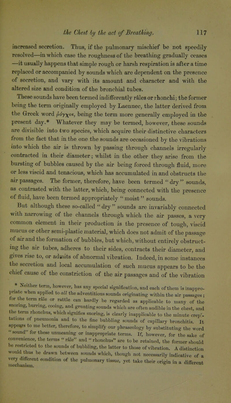 increased secretion. Thus, if the pulmonary mischief be not speedily resolved—in which case the roughness of the breathing gradually ceases —it usually happens that simple rough or harsh respiration is after a time replaced or accompanied by sounds which are dependent on the presence of secretion, and vary with its amount and character and with the altered size and condition of the bronchial tubes. These sounds have been termed indifferently rales or rhonchi; the former being the term originally employed by Laennec, the latter derived from the Greek word \i<iy\os^ being the term more generally employed in the present day.* Whatever they may be termed, however, these sounds are divisible into two species, which acquire their distinctive characters from the fact that in the one the sounds are occasioned by the vibrations iflto which the air is thrown by passing through channels irregularly contracted in their diameter; whilst in the other they arise from the bursting of bubbles caused by the air being forced through fluid, more or less viscid and tenacious, which has accumulated in and obstructs the air passages. The former, therefore, have been termed dry sounds, as contrasted mth the latter, which, being connected with the presence of fluid, have been termed appropriately  moist sounds. But although these so-called  dry  sounds are invariably connected with narrowing of the channels through which the air passes, a very common element in their production is the presence of tough, viscid mucus or other semi-plastic material, which does not admit of the passage of air and the formation of bubbles, but which, without entirely obstruct- ing the air tubes, adheres to their sides, contracts their diameter, and gives rise to, or admits of abnormal vibration. Indeed, in some instances the secretion and local accumulation of such mucus appears to be the chief cause of the constriction of the air passages and of the vibration * Neitlier term, however, has any special signification, and each of them is inappro- priate when applied to all the adventitious sounds originating within the air passnges ; for the term r&le or rattle can hardly be regarded as applicable to many of the snonng, burring, cooing, and grunting sounds which are often audible in the chest, and the term rhonchus, which signifies snoring, is clearly inapplicable to the minute crep-'- tations of pneumonia and to the fine bubbling sounds of capillary bronchitis. It appevs to me better, therefore, to simplify our phraseology by substituting the word  sound for these unmeaning or inappropriate terms. If, however, for the sake of convenience, the terms « rlile and « rhonchus are to be retained, the former should be restricted to the sounds of bubbling, the latter to those of vibration. A distinction would thus be drawn l,etween so.uids which, though not necessarily indicative of a very (bfTcrent condition of the pulmonary tissue, yet take their origin in a diftercut mechanism.