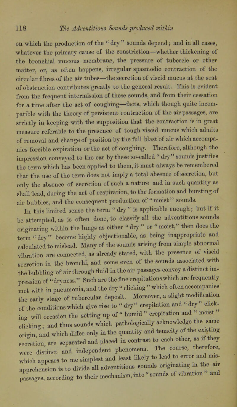 on which the production of the  dry  sounds depend; and in aU cases, whatever the primary cause of the constriction—whether thickening of the bronchial mucous membrane, the pressure of tubercle or other matter, or, as often happens, irregular spasmodic contraction of the circular fibres of the air tubes—the secretion of viscid mucus at the seat of obstruction contributes greatly to the general result. This is evident from the frequent intermission of these sounds, and from their cessation for a time after the act of coughing—facts, which though quite incom- patible with the theory of persistent contraction of the air passages, are strictly in keeping with the supposition that the contraction is in great measure referable to the presence of tough viscid mucus which admits of removal and change of position by the full blast of air which accompa- nies forcible expiration or the act of coughing. Therefore, although the impression conveyed to the ear by these so-called  dry sounds justifies the term which has been applied to them, it must always be remembered that the use of the term does not imply a total absence of secretion, but only the absence of secretion of such a nature and in such quantity as shall lead, during the act of respiration, to the formation and bursting of air bubbles, and the consequent production of moist sounds. In this limited sense the term  dry  is applicable enough; but if it be attempted, as is often done, to classify all the adventitious sounds originating within the lungs as either  dry  or « moist, then does the term dry become highly objectionable, as being inappropriate and calculated to mislead. Many of the sounds arising from simple abnormal vibration are connected, as already stated, with the presence of viscid secretion in the bronchi, and some even of the sounds associated with the bubbling of air through fluid in the air passages convey a distinct im- pression of dryness. Such are the fine crepitations which are frequently met with in pneumonia, and the dry  clicking  which often accompanies the early stage of tubercular deposit. Moreover, a slight modification of the conditions which give rise to  dry  crepitation and  dry  click- ing will occasion the setting up of  humid  crepitation and  moist clicking- and thus sounds which pathologically acknowledge the same origin, and which difi-er only in the quantity and tenacity of the existing secretion, are separated and placed in contrast to each other, as if they were distinct and independent phenomena. The course, therefore, which appears to me simplest and least likely to lead to error and mis- apprehension is to divide all adventitious sounds originating m the air passages, according to their mechanism, into  sounds of vibration and