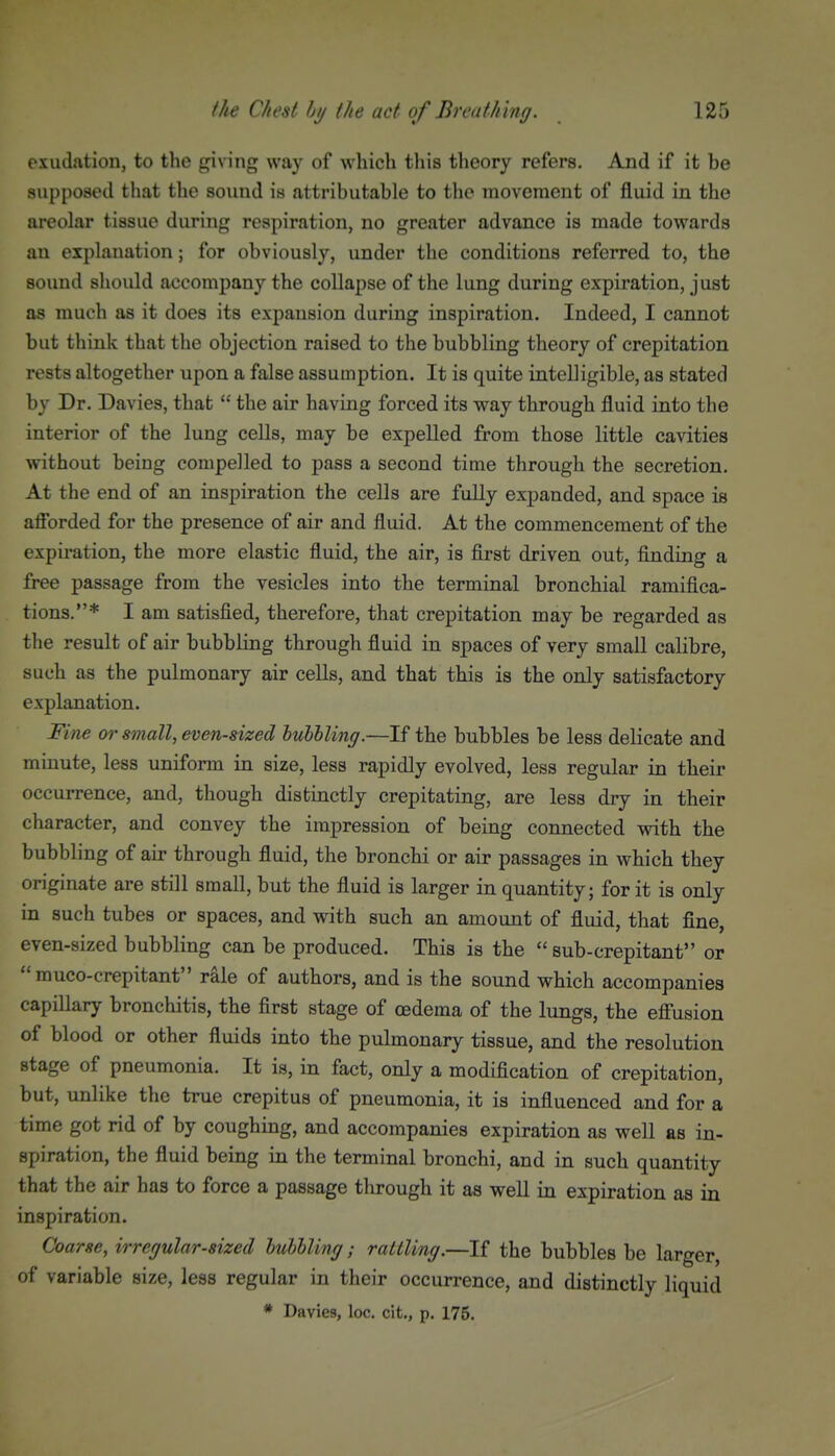 exudation, to the giving way of which this theory refers. And if it be supposed that the sound is attributable to the movement of fluid in the areolar tissue during respiration, no greater advance is made towards an explanation; for obviously, under the conditions referred to, the sound should accompany the collapse of the lung during expiration, just as much as it does its expansion during inspiration. Indeed, I cannot but think that the objection raised to the bubbling theory of crepitation rests altogether upon a false assumption. It is quite intelligible, as stated by Dr. Davies, that  the air having forced its way through fluid into the interior of the lung cells, may be expelled from those little cavities without being compelled to pass a second time through the secretion. At the end of an inspiration the cells are fully expanded, and space is afibrded for the presence of air and fluid. At the commencement of the expiration, the more elastic fluid, the air, is first driven out, finding a free passage from the vesicles into the terminal bronchial ramifica- tions,* I am satisfied, therefore, that crepitation may be regarded as the result of air bubbling through fluid in spaces of very small calibre, such as the pulmonary air cells, and that this is the only satisfactory explanation. Fine or small, even-sized lubhling.—If the bubbles be less delicate and minute, less uniform in size, less rapidly evolved, less regular in their occurrence, and, though distinctly crepitating, are less dry in their character, and convey the impression of being connected with the bubbling of air through fluid, the bronchi or air passages in which they originate are still small, but the fluid is larger in quantity; for it is only in such tubes or spaces, and with such an amount of fluid, that fine, even-sized bubbling can be produced. This is the  sub-crepitant or  muco-crepitant rale of authors, and is the sound which accompanies capillary bronchitis, the first stage of cedema of the lungs, the efiusion of blood or other fluids into the pulmonary tissue, and the resolution stage of pneumonia. It is, in fact, only a modification of crepitation, but, unlike the true crepitus of pneumonia, it is influenced and for a time got rid of by coughing, and accompanies expiration as well as in- spiration, the fluid being in the terminal bronchi, and in such quantity that the air has to force a passage through it as well in expiration as in inspiration. Coarse, irregular-sized lubhling; rattling.—If the bubbles be larger, of variable size, less regular in their occurrence, and distinctly liquid