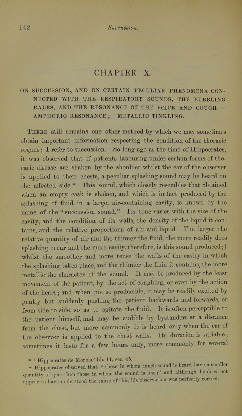 CHAPTER X. ON SUCCUSSION, AND ON CERTAIN PECULIAR PHENOMENA CON- NECTED WITH THE RESPIRATORY SOUNDS, THE BUBBLING RALES, AND THE RESONANCE OF THE VOICE AND COUGH AMPHORIC RESONANCE ; METALLIC TINKLING. There still remains one other method by which we may sometimes obtain important information respecting the condition of the thoracic organs ; I refer to succussion. So long ago as the time of Hippocrates, it was observed that if patients labouring under certain forms of tho- racic disease are shaken by the shoulder whilst the ear of the observer is applied to their chests, a peculiar splashing sound may be heard on the affected side.* This sound, which closely resembles that obtained when an empty cask is shaken, and which is in fact produced by the splashing of fluid in a large, air-containing cavity, is known by the name of the  succussion sound. Its tone varies with the size of the cavity, and the condition of its walls, the density of the liquid it con- tains, and the relative proportions of air and liquid. The larger the relative quantity of air and the thinner the fluid, the more readily does splashing occur and the more easily, therefore, is this sound produced ;t whilst the smoother and more tense the walls of the cavity in M^hich the splashing takes place, and the thinner the fluid it contains, the more metallic the character of the sound. It may be produced by the least movement of the patient, by the act of coughing, or even by the action of the heart; and when not so producible, it may be readily excited by gently but suddenly pushing the patient backwards and forwards, or from side to side, so as to agitate the fluid. It is often perceptible to the patient himself, and may be audible by bystanders at a distance from the chest, but more commonly it is heard only when the ear of the observer is applied to the chest walls. Its duration is variable; sometimes it lasts for a few hours only, more commonly for several * ♦ Hippocrates de Morbis,' lib. 11, sec. 45. t Hippocrates observed that - those in whom much sound is heard have a smaller quantity of pus than those in whom the sound is less; and although he does not appear to have understood the cause of this, his observation was perfectly correct.