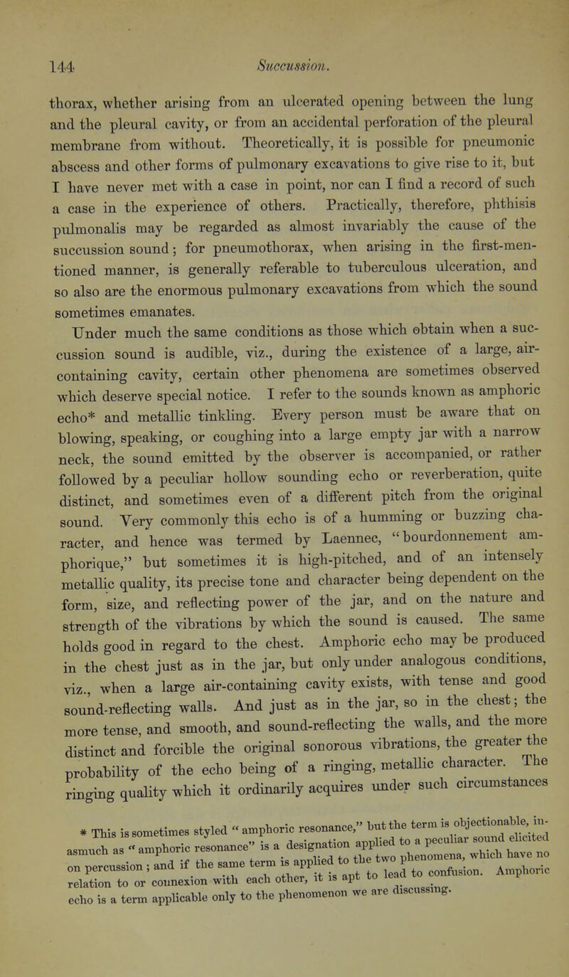 thorax, whether arising from an ulcerated opening between the lung and the pleural cavity, or from an accidental perforation of the pleural membrane from without. Theoretically, it is possible for pneumonic abscess and other forms of pulmonary excavations to give rise to it, but I have never met with a case in point, nor can I find a record of such a case in the experience of others. Practically, therefore, phthisis pulmonalis may be regarded as almost invariably the cause of the succussion sound; for pneumothorax, when arising in the first-men- tioned manner, is generally referable to tuberculous ulceration, and so also are the enormous pulmonary excavations from which the sound sometimes emanates. Under much the same conditions as those which obtain when a suc- cussion sound is audible, viz., during the existence of a large, air- containing cavity, certain other phenomena are sometimes observed which deserve special notice. I refer to the sounds known as amphoric echo* and metallic tinkling. Every person must be aware that on blowing, speaking, or coughing into a large empty jar with a narrow neck, the sound emitted by the observer is accompanied, or rather followed by a peculiar hollow sounding echo or reverberation, quite distinct, and sometimes even of a different pitch from the original sound. Very commonly this echo is of a humming or buzzing cha- racter, and hence was termed by Laennec, bourdonnement am- phorique, but sometimes it is high-pitched, and of an intensely metallic quality, its precise tone and character being dependent on the form, size, and reflecting power of the jar, and on the nature and strength of the vibrations by which the sound is caused. The same holds good in regard to the chest. Amphoric echo may be produced in the chest just as in the jar, but only under analogous conditions, viz when a large air-containing cavity exists, with tense and good souLd-reflecting walls. And just as in the jar, so in the chest; the more tense, and smooth, and sound-reflecting the walls, and the more distinct and forcible the original sonorous vibrations, the greater the probability of the echo being of a ringing, metallic character. The ringing quality which it ordinarily acquires under such circumstances * This is sometimes styled « amphoric resonance, but the term is objectionable in- asmu^ as  amphoric resonance is a designation applied to a pecuhar --d ei,e.ted asmucn as phenomena, which have no on percussion ; and if the same ^^^^^ ^^^f^ eonft.slon. Amphoric relation to or connexion with each other, it is apt to echo is a term applicable only to the phenomenon we are discussmg.