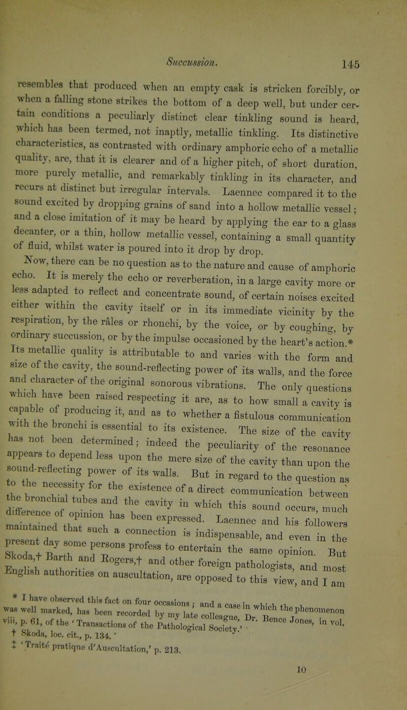 resembles that produced when an empty cask is stricken forcibly, or when a falling stone strikes the bottom of a deep well, but under cer- tain conditions a peculiarly distinct clear tinkling sound is heard, which has been termed, not inaptly, metallic tinkling. Its distinctive' characteristics, as contrasted with ordinary amphoric echo of a metallic quality, are, that it is clearer and of a higher pitch, of short duration, more purely metallic, and remarkably tinkling in its character, and recurs at distinct but irregular intervals. Laennec compared it to the sound excited by dropping grains of sand into a hollow metaUic vessel • and a close imitation of it may be heard by applying the ear to a glass decanter, or a thin, hollow metallic vessel, containing a small quaaitity of fluid, whilst water is poured into it drop by drop. J^ow, there can be no question as to the nature and cause of amphoric echo. It IS merely the echo or reverberation, in a large cavity more or less adapted to reflect and concentrate sound, of certain noises excited either within the cavity itself or in its immediate vicinity by the respiration, by the r^les or rhonchi, by the voice, or by coughing, by ordinary succussion, or by the impulse occasioned by the heart's action * Its metaUic quality is attributable to and varies with the form and size of the cavity, the sound-reflecting power of its walls, and the force and character^of the original sonorous vibrations. The only questions which ha.^ been raised respecting it are, as to how small a cavity is capable of producing it, and as to whether a fistulous communication with the bronchi is essential to its existence. The size of the cavity has not been determined; indeed the peculiarity of the resonance appears to depend less upon the mere size of the cavity than upon the sound eflectin, power of its walls. But in regard to'the question a o the necessity for the existence of a direct communication between ^e bronchial tubes and the cavity in which this sound occurs much d.fference of opinion has been expressed. Laennec and his followers maintained that such a connection is indispensable, and even in the present day some persons profess to entertain the same opinion Bu Sko a,t Barth and Bogers,t and other foreign pathologists, and nfos English authorities on auscultation, are opposed to this viej, and I am * I have observed this fact on four occasions • nnri o „ • ,. , wa» marked, ha. ,.en .ecorde,, ^^L^^Zl:^'' the„hon„,„™„„ v..^ p. 61 „f the - Transaction, of the PathLgic Sty ■ ™ T Skoda, loc. cit., p. 134. ' X ' Trait*; pratique d'Auscultation,' p. 213. 10