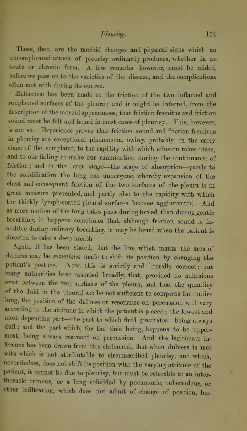 These, then, are the morbid changes and physical signs which an uncomplicated attack of pleurisy ordinarily produces, whether in an acute or chronic form. A few remarks, however, must be added, before we pass on to the varieties of the disease, and the complications often met with during its course. Eeference has been made to the friction of the two inflamed and roughened surfaces of the pleura; and it might be inferred, from the description of the morbid appearances, that friction fremitus and friction sound must be felt and heard in most cases of pleurisy. This, however, Ts not so. Experience proves that friction sound and friction fremitus in pleurisy are exceptional phenomena, owing, probably, in the early stage of the complaint, to the rapidity with which effusion takes place, and to our failing to make our examination during the continuance of friction; and in the later stage—the stage of absorption—partly to the solidification the lung has undergone, whereby expansion of the chest and consequent friction of the two surfaces of the pleura is in great measure prevented, and partly also to the rapidity with which the thickly lymph-coated pleural surfaces become agglutinated. And as more motion of the lung takes place during forced, than during gentle breathing, it happens sometimes that, although friction sound is in- audible during ordinary breathing, it may be heard when the patient is directed to take a deep breath. Again, it has been stated, that the line which marks the area of dulness may be sometimes made to shift its position by changing the patient's posture. Now, this is strictly and literally correct; but many authorities have asserted broadly, that, provided no adhesions exist between the two surfaces of the pleura, and that the quantity of the fluid in the pleural sac be not sufficient to compress the entire lung, the position of the dulness or resonance on percussion will vary according to the attitude in which the patient is placed ; the lowest and most depending part—the part to which fluid gravitates—being always dull; and the part which, for the time being, happens to be upper- most, being always resonant on percussion. And the legitimate in- ference has been drawn from this statement, that when dulness is met with which is not attributable to circumscribed pleurisy, and which, nevertheless, does not shift its position with the varying attitude of the patient, it cannot be due to pleurisy, but must be referable to an inter- thoracic tumour, or a lung solidified by pneumonic, tuberculous, or other infiltration, which does not admit of change of position, but