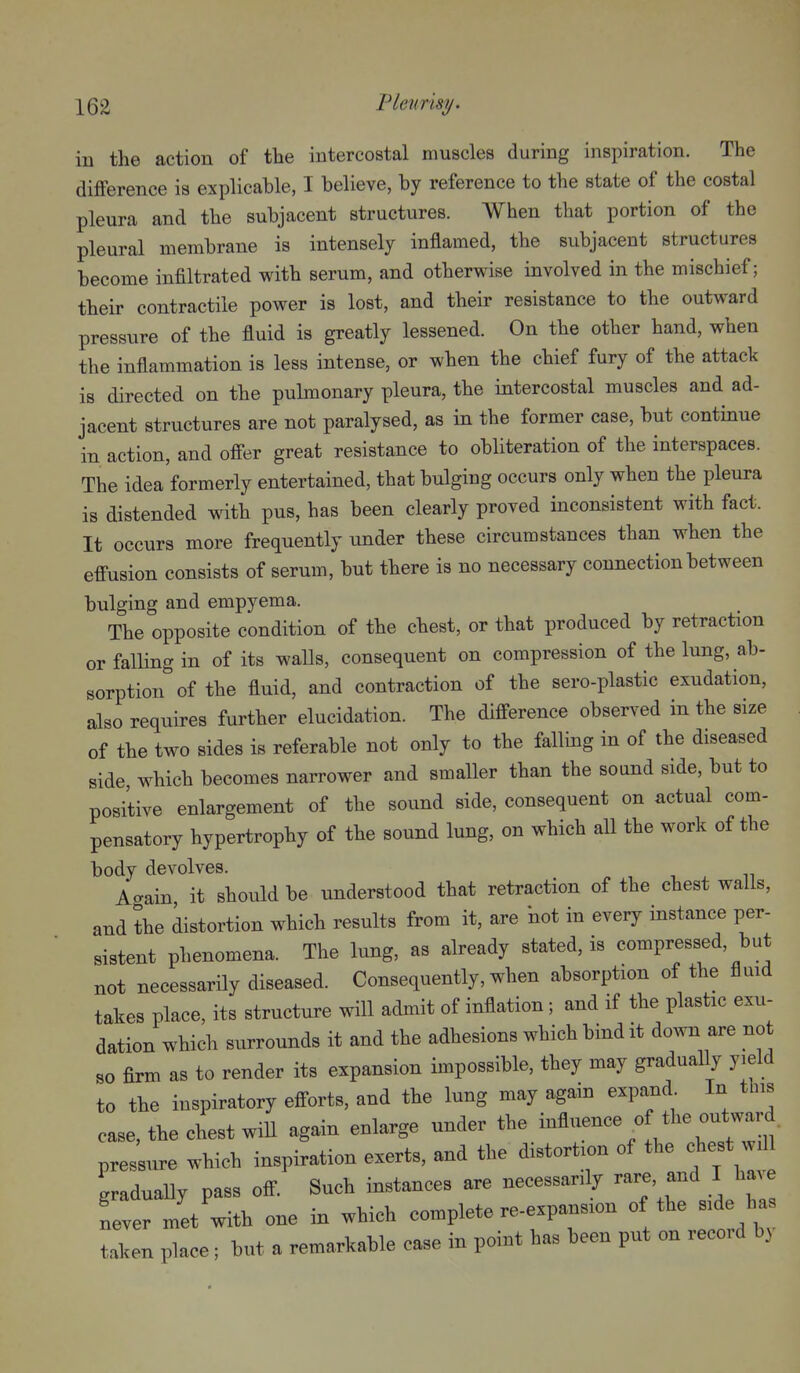 in the action of the intercostal muscles during inspiration. The difference is explicable, I believe, by reference to the state of the costal pleura and the subjacent structures. When that portion of the pleural membrane is intensely inflamed, the subjacent structures become infiltrated with serum, and otherwise involved in the mischief; their contractile power is lost, and their resistance to the outward pressure of the fluid is greatly lessened. On the other hand, when the inflammation is less intense, or when the chief fury of the attack is directed on the pulmonary pleura, the intercostal muscles and ad- jacent structures are not paralysed, as in the former case, but continue in action, and offer great resistance to obliteration of the interspaces. The idea formerly entertained, that bulging occurs only when the pleura is distended with pus, has been clearly proved inconsistent with fact. It occurs more frequently under these circumstances than when the effusion consists of serum, but there is no necessary connection between bulging and empyema. The opposite condition of the chest, or that produced by retraction or falling in of its walls, consequent on compression of the lung, ab- sorption'' of the fluid, and contraction of the sero-plastic exudation, also requires further elucidation. The difference observed in the size of the two sides is referable not only to the falling in of the diseased side, which becomes narrower and smaller than the sound side, but to positive enlargement of the sound side, consequent on actual com- pensatory hypertrophy of the sound lung, on which all the work of the body devolves. A-ain it should be understood that retraction of the chest walls, and the distortion which results from it, are Hot in every instance per- sistent phenomena. The lung, as already stated, is compressed, but not necessarily diseased. Consequently, when absorption of the fluid takes place, its structure will admit of inflation; and if the plastic exu- dation which surrounds it and the adhesions which bind it down are no so firm as to render its expansion impossible, they may gradually yield to the inspiratory efforts, and the lung may again expand In this ease, the chest wiU again enlarge under the influence , the outward, pressure which inspiration exerts, and the distortion of the chest will gradually pass off Such instances are necessarily rare, and I have never met with one in which complete re-expansion of the side has taken place; but a remarkable case in point has been put on record by