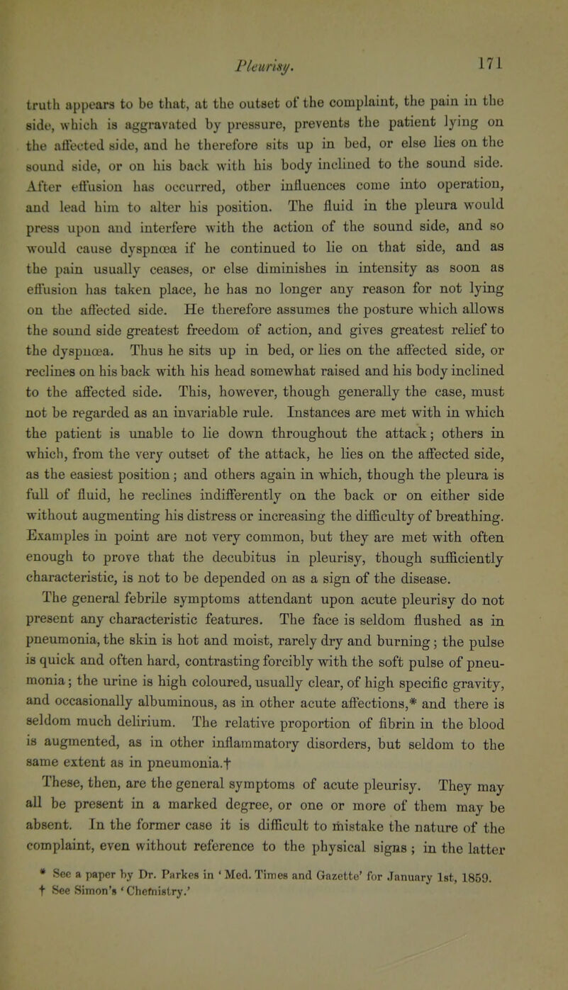 truth appears to be that, at the outset of the complaiut, the pain in the side, which is aggravated by pressure, prevents the patient lying on the affected side, and he therefore sits up in bed, or else lies on the sound side, or on his back with his body inclined to the sound side. After effusion has occurred, other influences come into operation, and lead him to alter his position. The fluid in the pleura would press upon and interfere with the action of the sound side, and so would cause dyspnoea if he continued to lie on that side, and as the pain usually ceases, or else diminishes in intensity as soon as eftusion has taken place, he has no longer any reason for not lying on the affected side. He therefore assumes the posture which allows the sound side greatest freedom of action, and gives greatest relief to the dyspnoea. Thus he sits up in bed, or lies on the affected side, or reclines on his back with his head somewhat raised and his body inclined to the affected side. This, however, though generally the case, must not be regarded as an invariable rule. Instances are met with in which the patient is unable to lie down throughout the attack; others in which, from the very outset of the attack, he lies on the affected side, as the easiest position; and others again in which, though the pleura is fuU of fluid, he reclines indifferently on the back or on either side without augmenting his distress or increasing the difficulty of breathing. Examples in point are not very common, but they are met with often enough to prove that the decubitus in pleurisy, though sufiiciently characteristic, is not to be depended on as a sign of the disease. The general febrile symptoms attendant upon acute pleurisy do not present any characteristic features. The face is seldom flushed as in pneumonia, the skin is hot and moist, rarely dry and burning; the pulse is quick and often hard, contrasting forcibly with the soft pulse of pneu- monia ; the urine is high coloured, usually clear, of high specific gravity, and occasionally albuminous, as in other acute affections,* and there is seldom much delirium. The relative proportion of fibrin in the blood is augmented, as in other inflammatory disorders, but seldom to the same extent as in pneumonia.f These, then, are the general symptoms of acute pleurisy. They may all be present in a marked degree, or one or more of them may be absent. In the former case it is difficult to mistake the nature of the complaint, even without reference to the physical signs ; in the latter • Sec a paper by Dr. Parkes in • Med. Times and Gazette' for January Ist, 1859. t See Simon's ' Chcfnistry.'