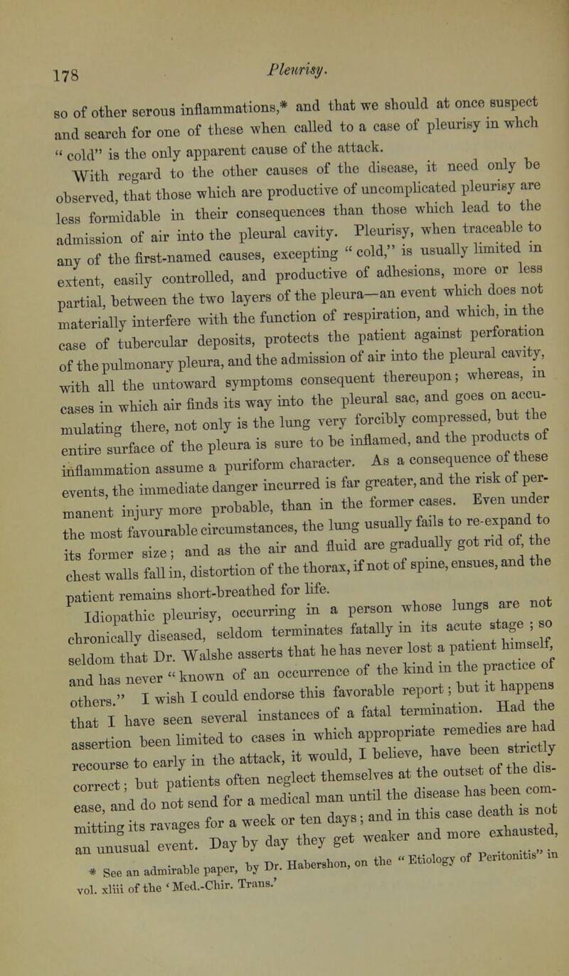 -j^^g Pleurisy. so of other serous inflammations * and that we should at once suspect and search for one of these when called to a case of pleurisy m whch  cold is the only apparent cause of the attack. With regard to the other causes of the disease, it need only he observed that those which are productive of uncomplicated pleurisy are less formidaWe in their consequences than those which lead to the admission of air into the pleural cavity. Pleurisy, when traceable to any of the first-named causes, ei^ceptiug  cold, is usually limited in extent, easily controUed, and productive of adhesions, more or less partial, between the two layers of the pleura-an event which does not materially interfere with the function of respiration, and which m the case of tubercular deposits, protects the patient against perforation of the pulmonary pleura, and the admission of air into the pleural cavity, with all the untoward symptoms consequent thereupon; whereas, m cases in which air finds its way into the pleural sac, and goes on accu- Ululating there, not only is the lung very forcibly compressed, but the entire surface of the pleura is sure to be infiamed, and the produc s of inflammation assume a puriform character. As a events, the immediate danger incurred is far greater, and the risk of per- maneut injury more probable, than in the former cases. Even under ZZl favoLbleciLmstances, the lung usuaUy fails to re-expand o its former si.e; and as the air and fluid are gradually got rid of he chest walls fall in, distortion of the thorax, if not of spine, ensues, and the patient remains short-breathed for life. ^ Idiopathic pleurisy, occurring in a person whose lungs are not chronically diseased, seldom terminates fatally m its acute stage , o eldom thit Dr. Walshe asserts that hehas never lost a patient himself andZ never  known of an occurrence of the kind m the practice of let - wish I could endorse this favorable report •, but it happens vol. xliii of the 'Med.-Chir. Trans.'