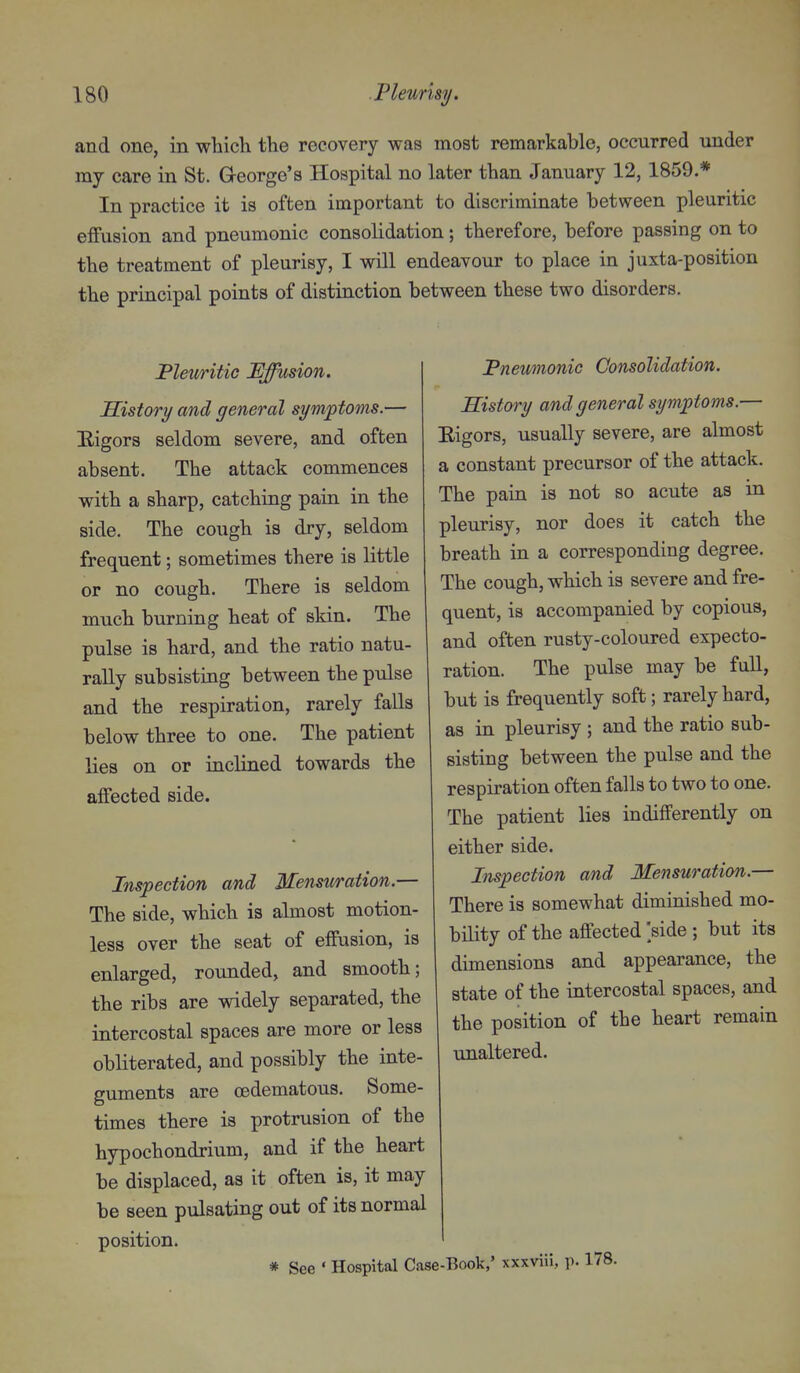 and one, in wliich the recovery was most remarkable, occurred under my care in St. George's Hospital no later than January 12, 1859.* In practice it is often important to discriminate between pleuritic effusion and pneumonic consolidation; therefore, before passing on to the treatment of pleurisy, I will endeavour to place in juxta-position the principal points of distinction between these two disorders. Pleuritic Effusion. PEistory and general symptoms.— Eigors seldom severe, and often absent. The attack commences with a sharp, catching pain in the side. The cough is dry, seldom frequent; sometimes there is little or no cough. There is seldom much burning heat of skin. The pulse is hard, and the ratio natu- rally subsisting between the pulse and the respiration, rarely falls below three to one. The patient lies on or inclined towards the affected side. Inspection and Mensuration.— The side, which is almost motion- less over the seat of effusion, is enlarged, rounded, and smooth; the ribs are widely separated, the intercostal spaces are more or less obliterated, and possibly the inte- guments are oedematous. Some- times there is protrusion of the hypochondrium, and if the heart be displaced, as it often is, it may be seen pulsating out of its normal position. * See • Hospital Case Pnewnonic Consolidation. History and general symptoms.— Eigors, usually severe, are almost a constant precursor of the attack. The pain is not so acute as in pleurisy, nor does it catch the breath in a corresponding degree. The cough, which is severe and fre- quent, is accompanied by copious, and often rusty-coloured expecto- ration. The pulse may be full, but is frequently soft; rarely hard, as in pleurisy ; and the ratio sub- sisting between the pulse and the respiration often falls to two to one. The patient lies indifferently on either side. Inspection and Mensuration.— There is somewhat diminished mo- bility of the affected >ide ; but its dimensions and appearance, the state of the intercostal spaces, and the position of the heart remain unaltered. •Book,' xxxviii, p. 178.