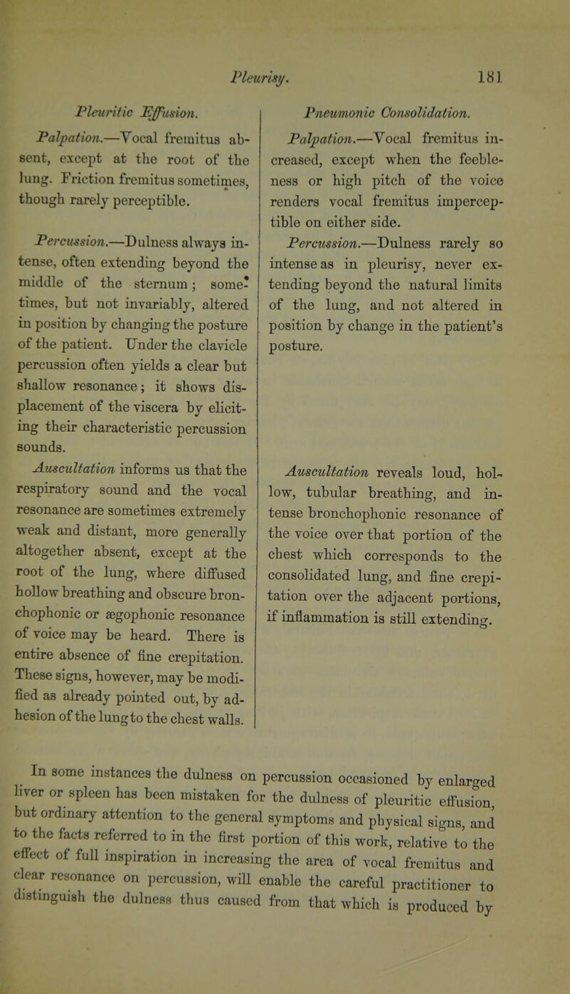 Pleunsu. Fleuritic Effusion. Palpation.—Yocal fremitus ab- sent, except at the root of the lung. Friction fremitus sometimes, though rarely perceptible. Percussion.—Dulness always in- tense, often extending beyond the middle of the sternum; some- times, but not invariably, altered in position by changing the posture of the patient. Under the clavicle percussion often yields a clear but shallow resonance; it shows dis- placement of the viscera by elicit- ing their characteristic percussion sounds. Auscultation informs us that the respiratory sound and the vocal resonance are sometimes extremely weak and distant, more generally altogether absent, except at the root of the lung, where diffused hollow breathing and obscure bron- chophonic or aegophonic resonance of voice may be heard. There is entire absence of fine crepitation. These signs, however, may be modi- fied as already pointed out, by ad- hesion of the lung to the chest walls. 181 Pnetmonic Consolidation. Palpation.—Vocal fremitus in- creased, except when the feeble- ness or high pitch of the voice renders vocal fremitus impercep- tible on either side. Percussion.—Dulness rarely so intense as in pleurisy, never ex- tending beyond the natural limits of the lung, and not altered in position by change in the patient's posture. Auscultation reveals loud, hol- low, tubular breathing, and in- tense bronchophonic resonance of the voice over that portion of the chest which corresponds to the consolidated lung, and fine crepi- tation over the adjacent portions, if inflammation is stiU extending. In some instances the dulness on percussion occasioned by enlarged liver or spleen has been mistaken for the dulness of pleuritic effusion but ordinary attention to the general symptoms and physical signs and to the facts referred to in the first portion of this work, relative to the effect of full inspiration in increasing the area of vocal fremitus and clear resonance on percussion, will enable the careful practitioner to distmguish the dulness thus caused from that which is produced by