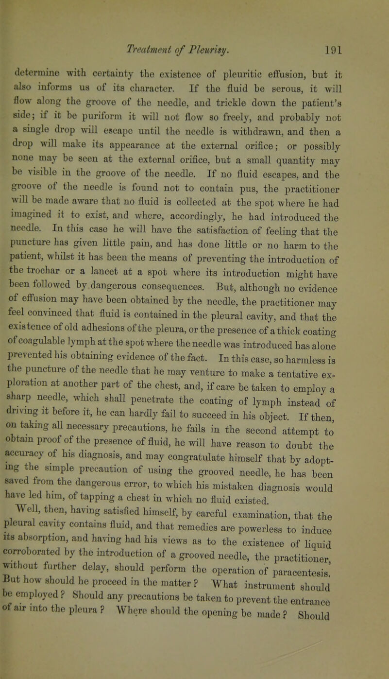 determine with certainty the existence of pleuritic effusion, but it also informs ua of its character. If the fluid be serous, it will flow along the groove of the needle, and trickle down the patient's side; if it be puriform it will not flow so freely, and probably not a single drop will escape until the needle is withdrawn, and then a drop will make its appearance at the external orifice; or possibly none may be seen at the external orifice, but a small quantity may be visible in the groove of the needle. If no fluid escapes, and the groove of the needle is found not to contain pus, the practitioner will be made aware that no fluid is collected at the spot where he had imagined it to exist, and where, accordingly, he had introduced the needle. In this case he will have the satisfaction of feeling that the puncture has given little pain, and has done little or no harm to the patient, whilst it has been the means of preventing the introduction of the trochar or a lancet at a spot where its introduction might have been followed by dangerous consequences. But, although no evidence of efiusion may have been obtained by the needle, the practitioner may feel convinced that fluid is contained in the pleural cavity, and that the existence of old adhesions of the pleura, or the presence of a thick coating of coagulable lymph at the spot where the needle was introduced has alone prevented his obtaining evidence of the fact. In this case, so harmless is the puncture of the needle that he may venture to make a tentative ex- ploration at another part of the chest, and, if care be taken to employ a sharp needle, which shall penetrate the coating of lymph instead of driving It before it, he can hardly fail to succeed in his object. If then on taking all necessary precautions, he fails in the second attempt to' obtain proof of the presence of fluid, he will have reason to doubt the accuracy of his diagnosis, and may congratulate himself that by adopt- mg the simple precaution of using the grooved needle, he has been saved from the dangerous error, to which his mistaken diagnosis would have led him, of tapping a chest in which no fluid existed. Well, then, having satisfied himself, by careful examination, that the pleural cavity contains fluid, and that remedies are powerless to induce Its absorption, and having had his views as to the existence of Hquid corroborated by the introduction of a grooved needle, the practitioner without further delay, should perform the operation of paracentesis' But how should he proceed in the matter ? What instrument should be employed ? Should any precautions be taken to prevent the entrance of air mto the pleura ? Where should the opening be made ? Should