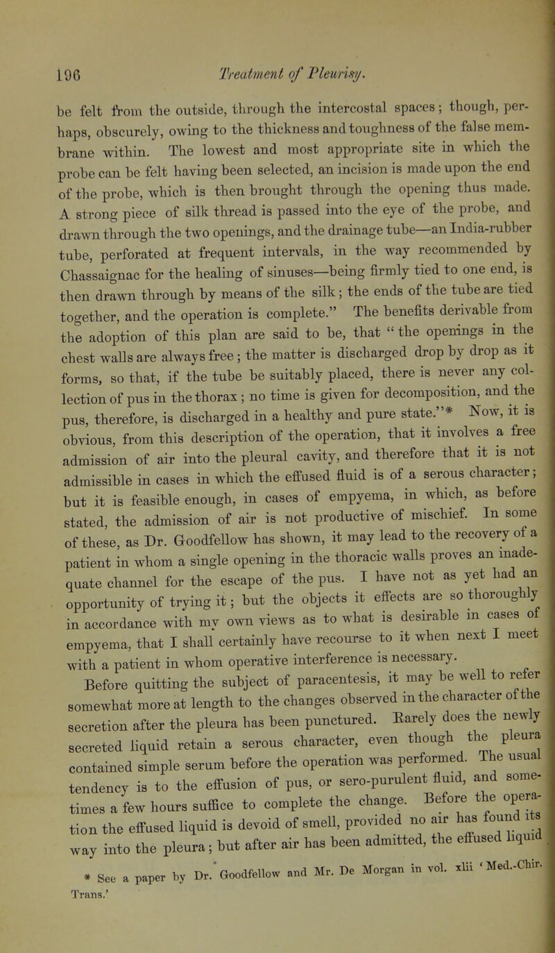 be felt from the outside, through the intercostal spaces; though, per- haps, obscurely, owing to the thickness and toughness of the false mem- brane within. The lowest and most appropriate site in which the probe can be felt having been selected, an incision is made upon the end of the probe, which is then brought through the opening thus made. A strong piece of silk thread is passed into the eye of the probe, and drawn through the two openings, and the drainage tube—an India-rubber tube, perforated at frequent intervals, in the way recommended by Chassaignac for the healing of sinuses—being firmly tied to one end, is then drawn through by means of the silk; the ends of the tube are tied together, and the operation is complete. The benefits derivable from the adoption of this plan are said to be, that  the openings in the chest waUsare always free; the matter is discharged drop by drop as it forms, so that, if the tube be suitably placed, there is never any col- lection of pus in the thorax; no time is given for decomposition, and the pus, therefore, is discharged in a healthy and pure state.* Now, it is obvious, from this description of the operation, that it involves a free admission of air into the pleural cavity, and therefore that it is not admissible in cases in which the efi-used fluid is of a serous character; but it is feasible enough, in cases of empyema, in which, as before stated, the admission of air is not productive of mischief. In some of these, as Dr. Goodfellow has shown, it may lead to the recovery of a patient in whom a single opening in the thoracic walls proves an made- quate channel for the escape of the pus. I have not as yet had an opportunity of trying it; but the objects it effects are so thoroughly in accordance with my own views as to what is desirable in cases of empyema, that I shall certainly have recourse to it when next I meet with a patient in whom operative interference is necessary. Before quitting the subject of paracentesis, it may be well to refer somewhat more at length to the changes observed in the character of the secretion after the pleura has been punctured. Barely does the newly secreted liqnid retain a serous character, even though the pleura contained simple serum before the operation was performed. The usual tendency is to the effusion of pus, or sero-purulent fluid, and some- times a few hours suffice to complete the change. Before the opera, tion the effused liquid is devoid of smell, provided no air has found its way into the pleura; but after air has been admitted, the effused hquid * See a paper by Dr.' Goodfellow and Mr. De Morgan in vol. xlii 'Med.-Chir. Trans.'