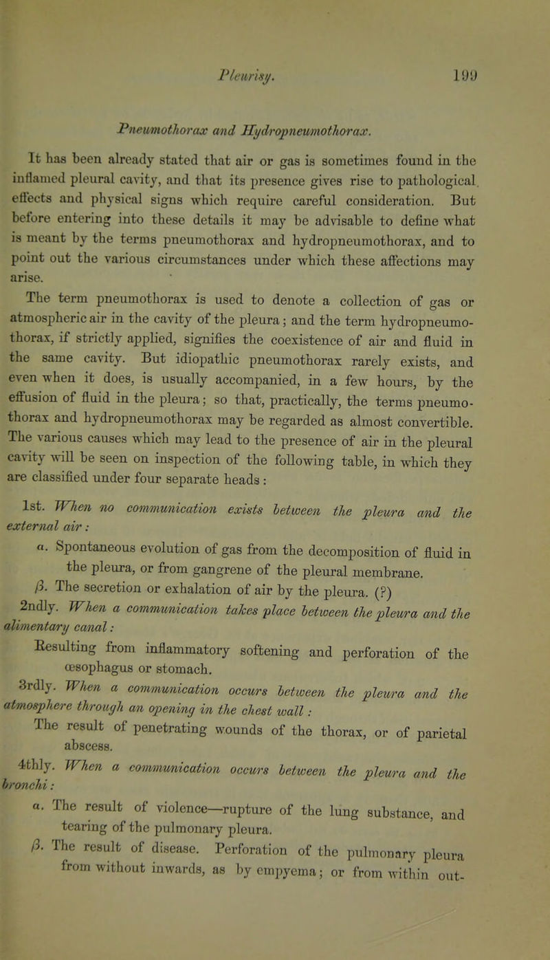 Pleurisy. Pneumothorax and Jlydropneumothorax. It has been already stated that air or gas is sometimes fouud in the inflamed pleural cavity, and that its presence gives rise to pathological, effects and physical signs which require careful consideration. But before entering into these details it may be advisable to define what is meant by the terms pneumothorax and hydropneumothorax, and to point out the various circumstances under which these affections may arise. The term pneumothorax is used to denote a collection of gas or atmospheric air in the cavity of the pleura; and the term hydropneumo- thorax, if strictly applied, signifies the coexistence of air and fluid in the same cavity. But idiopathic pneumothorax rarely exists, and even when it does, is usually accompanied, in a few hours, by the effusion of fluid in the pleura; so that, practically, the terms pneumo- thorax and hydropneumothorax may be regarded as almost convertible. The various causes which may lead to the presence of air in the pleural cavity ^vill be seen on inspection of the foUowing table, in which they are classified under four separate heads : 1st. When no com/niunication exists between the pleura and the external air: «. Spontaneous evolution of gas from the decomposition of fluid in the pleura, or from gangrene of the pleural membrane. /3. The secretion or exhalation of air by the pleura. (?) 2ndly. When a communication takes place between the pleura and the alimentary canal: Eesulting from inflammatory softening and perforation of the oesophagus or stomach. 3rdly. When a communication occurs between the pleura and the atmosphere through an opening in the chest wall: The result of penetrating wounds of the thorax, or of parietal abscess. 4th]y. When a communication occurs between the pleura and the bronchi : a. The result of violence-rupture of the lung substance, and tearing of the pulmonary pleura. ft. The result of disease. Perforation of the pulmonary pleura from without inwards, as by empyema; or from within out-