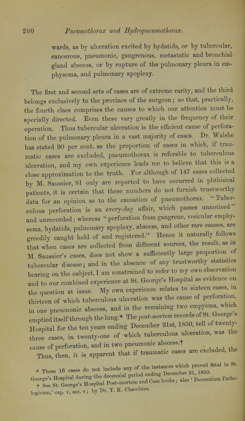 wards, as by ulceration excited by hydatids, or by tubercular, cancerous, pneumonic, gangrenous, metastatic and bronchial gland abscess, or by rupture of the pulmonary pleura in em- physema, and pulmonary apoplexy. The first and second sets of cases are of extreme rarity, and the third belongs exclusively to the province of the surgeon; so that, practically, the fourth class comprises the causes to v^^hich our attention must be specially directed. Even these vary greatly in the frequency of their operation. Thus tubercular ulceration is the efficient cause of perfora- tion of the pulmonary pleura in a vast majority of cases. Dr. Walshe has stated 90 per cent, as the proportion of cases in which, if trau- matic cases are excluded, pneumothorax is referable to tuberculous ulceration, and my own experience leads me to believe that this is a close approximation to the truth. Por although of 147 cases collected by M. Saussier, 81 only are reported to have occurred in phthisical patients, it is certain that these numbers do not furnish trustworthy data for an opinion as to the causation of pneumothorax.  Tuber- culous perforation is an every-day affair, which passes unnoticed and unrecorded; whereas  perforation from gangrene, vesicular emphy- sema, hydatids, pulmonary apoplexy, abscess, and other rare causes, are greedily caught hold of and registered. Hence it naturally follows that when cases are collected from different sources, the result, as m M Saussier's cases, does not show a sufficiently large proportion of tubercular disease; and in the absence of any trustworthy statistics bearing on the subject,! am constrained to refer to my own observation and to our combined experience at St. George's Hospital as evidence on the question at issue. My own experience relates to sixteen cases, m thirteen of which tuberculous ulceration was the cause of perforation in one pneumonic abscess, and in the remaining two empyema, which emptieditself through thelung.* The ^o.f-m.r^m records of St. George s Hospital for the ten years ending December 31st, 1850, tell of twenty- three cases, in twenty-one of which tuberculous ulceration, was the cause of perforation, and in two pneumonic abscess.t - , , ^ Thus, then, it is apparent that if traumatic cases are excluded, the * These 16 cases do not include any of the instances which proved fatal in St. , IT. hv Dr T. K. Chambers, logicum,' cap. v, sec. v; X)^ Lfi- ^-