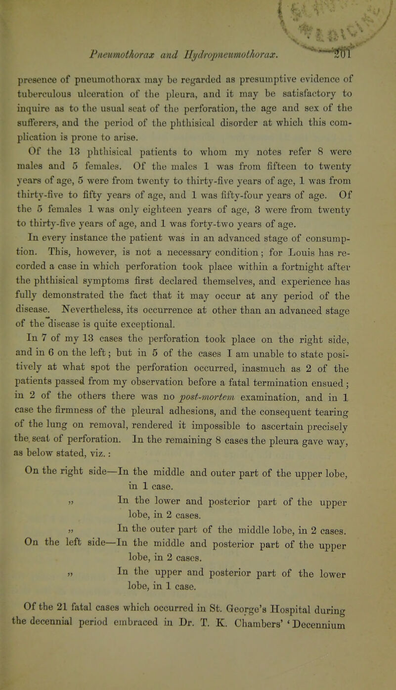 Pneumothorax and llydropneumothorax. *^**'*'*St)l presence of pneumothorax may be regarded as presumptive evidence of tuberculous ulceration of the pleura, and it may be satisfactory to inquire as to the usual seat of the perforation, the age and sex of the sufterers, and the period of the phthisical disorder at which this com- plication is prone to arise. Of the 13 phthisical patients to whom my notes refer 8 were males and 5 females. Of the males 1 was from fifteen to twenty years of age, 5 were from twenty to thirty-five years of age, 1 was from thirty-five to fifty years of age, and 1 was fifty-four years of age. Of the 5 females 1 was only eighteen years of age, 3 were from twenty to thirty-five years of age, and 1 was forty-two years of age. In every instance the patient was in an advanced stage of consump- tion. This, however, is not a necessary condition; for Louis has re- corded a case in which perforation took place within a fortnight aftev the phthisical symptoms first declared themselves, and experience has fully demonstrated the fact that it may occur at any period of the disease. Nevertheless, its occurrence at other than an advanced stage of the disease is quite exceptional. In 7 of my 13 cases the perforation took place on the right side, and in 6 on the left; but in 5 of the cases I am unable to state posi- tively at what spot the perforation occurred, inasmuch as 2 of the patients passed from my observation before a fatal termination ensued; in 2 of the others there was no post-mortem examination, and in 1 case the firmness of the pleural adhesions, and the consequent tearing of the lung on removal, rendered it impossible to ascertain precisely the seat of perforation. In the remaining 8 cases the pleura gave way, as below stated, viz.: On the right side—In the middle and outer part of the upper lobe, in 1 case. j> In the lower and posterior part of the upper lobe, in 2 cases. „ In the outer part of the middle lobe, in 2 cases. On the left side—In the middle and posterior part of the upper lobe, in 2 cases. „ In the upper and posterior part of the lower lobe, in 1 case. Of the 21 fatal cases which occurred in St. George's Hospital during the decennial period embraced in Dr. T. K. Chambers' * Decennium