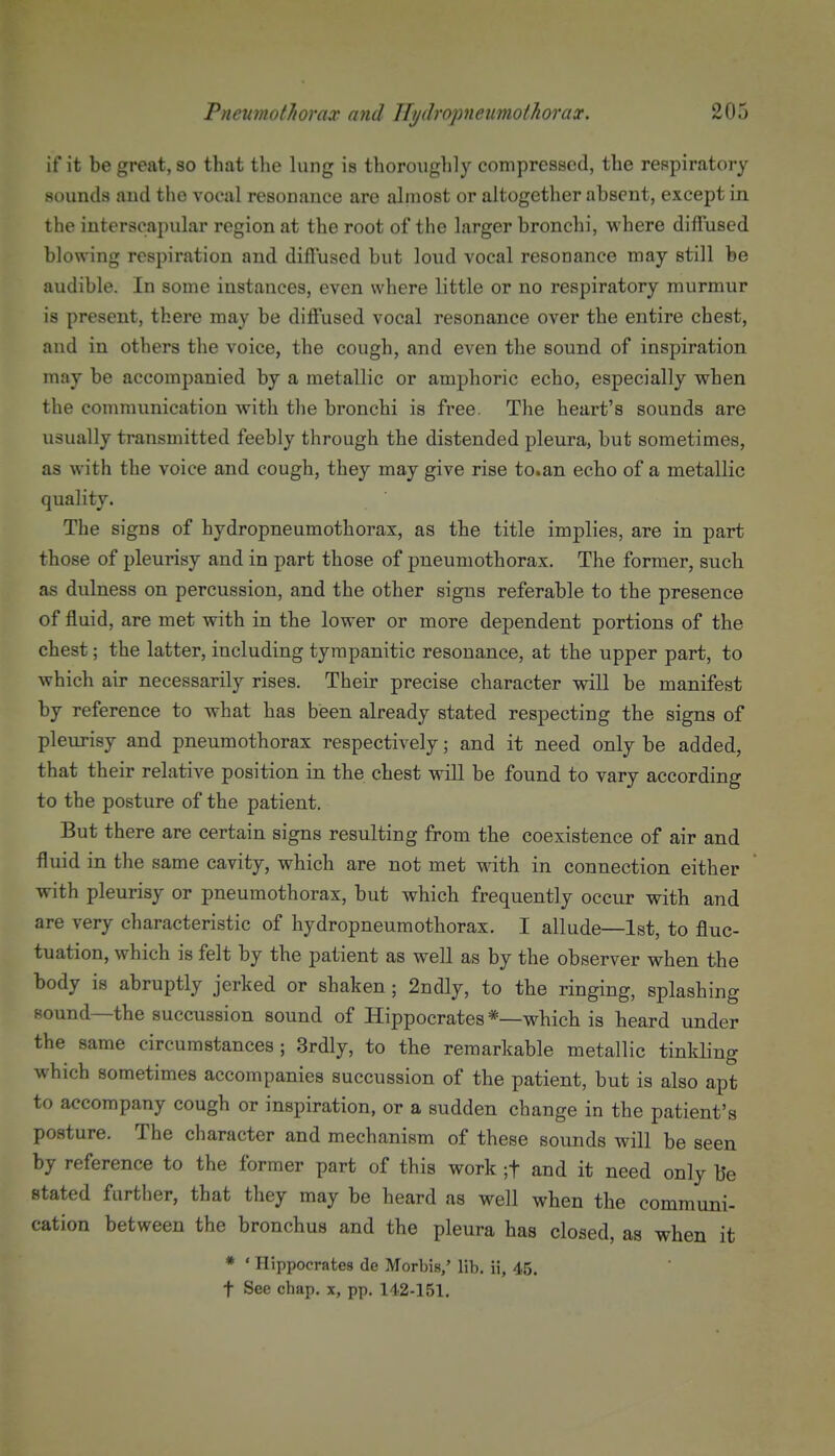 if it be great, so that the lung is thorouglily compressed, the respiratory sounds and the vocal resonance are almost or altogether absent, except in the interscapular region at the root of the larger bronchi, where diffused blowing respiration and diffused but loud vocal resonance may still be audible. In some instances, even where little or no respiratory murmur is present, there may be diff'used vocal resonance over the entire chest, and in others the voice, the cough, and even the sound of inspiration may be accompanied by a metallic or amphoric echo, especially when the communication with tlie bronchi is free. The heart's sounds are usually transmitted feebly through the distended pleura, but sometimes, as with the voice and cough, they may give rise to.an echo of a metallic quality. The signs of hydropneumothorax, as the title implies, are in part those of pleurisy and in part those of pneumothorax. The former, such as dulness on percussion, and the other signs referable to the presence of fluid, are met with in the lower or more dependent portions of the chest; the latter, including tympanitic resonance, at the upper part, to which air necessarily rises. Their precise character will be manifest by reference to what has been already stated respecting the signs of pleurisy and pneumothorax respectively; and it need only be added, that their relative position in the chest will be found to vary according to the posture of the patient. But there are certain signs resulting from the coexistence of air and fluid in the same cavity, which are not met Math in connection either with pleurisy or pneumothorax, but which frequently occur with and are very characteristic of hydropneumothorax. I allude—1st, to fluc- tuation, which is felt by the patient as well as by the observer when the body is abruptly jerked or shaken ; 2ndly, to the ringing, splashing sound—the succussion sound of Hippocrates *—which is heard under the same circumstances; 3rdly, to the remarkable metallic tinkling which sometimes accompanies succussion of the patient, but is also apt to accompany cough or inspiration, or a sudden change in the patient's posture. The character and mechanism of these sounds will be seen by reference to the former part of this work ;t and it need only be stated further, that they may be heard as well when the communi- cation between the bronchus and the pleura has closed, as when it * ' Hippocrates do Morbis,' lib. ii, 45. t See chap, x, pp. 142-151.