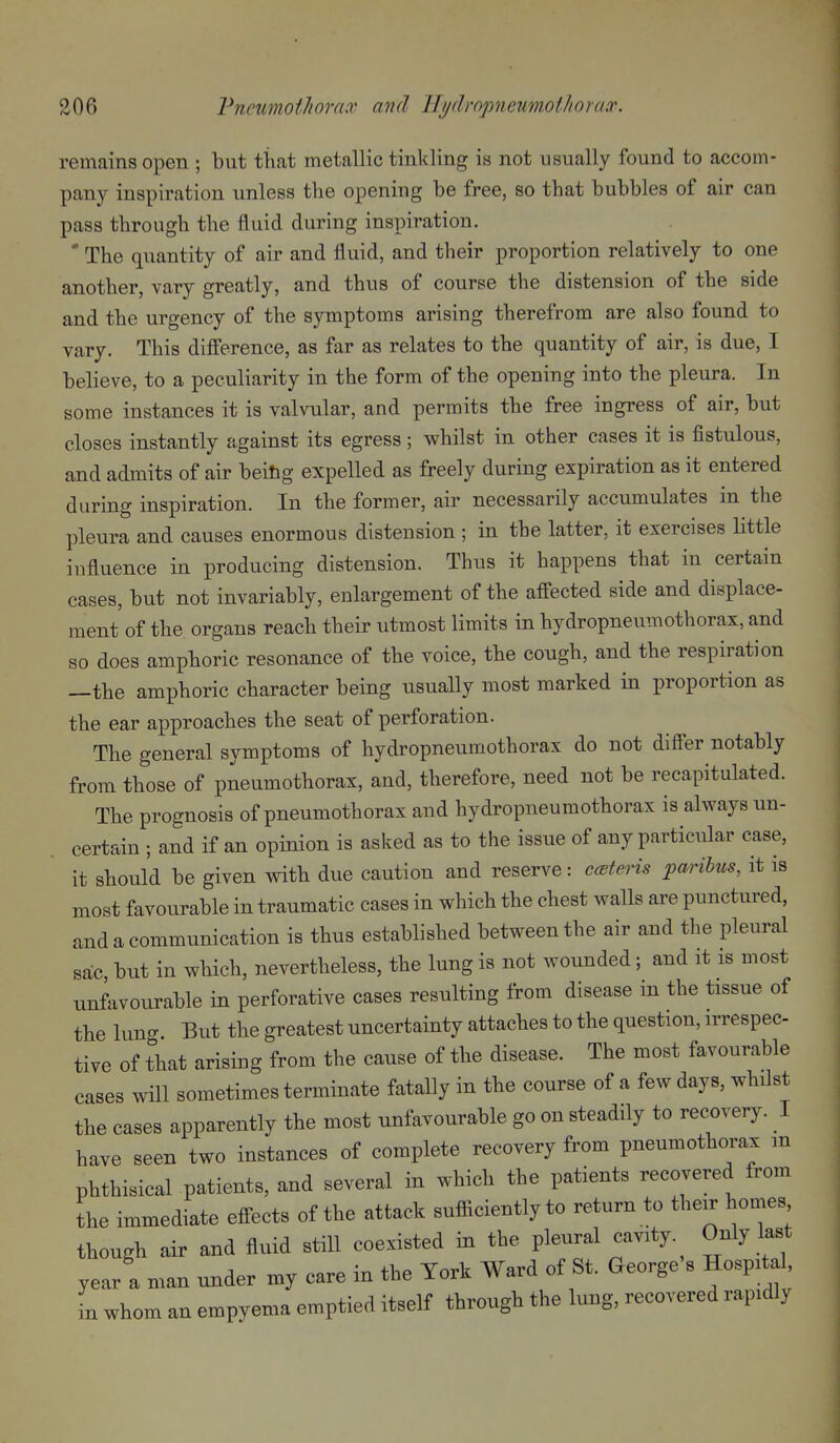 remains open ; but that metallic tinkling is not usually found to accom- pany inspiration unless the opening be free, so that bubbles of air can pass through the fluid during inspiration. ' The quantity of air and fluid, and their proportion relatively to one another, vary greatly, and thus of course the distension of the side and the urgency of the symptoms arising therefrom are also found to vary. This difference, as far as relates to the quantity of air, is due, I believe, to a peculiarity in the form of the opening into the pleura. In some instances it is valvular, and permits the free ingress of air, but closes instantly against its egress; whilst in other cases it is fistulous, and admits of air beitig expelled as freely during expiration as it entered during inspiration. In the former, air necessarily accumulates in the pleura and causes enormous distension ; in the latter, it exercises little influence in producing distension. Thus it happens that in certain cases, but not invariably, enlargement of the afi'ected side and displace- ment of the organs reach their utmost limits in hydropneumothorax, and so does amphoric resonance of the voice, the cough, and the respiration —the amphoric character being usually most marked in proportion as the ear approaches the seat of perforation. The general symptoms of hydropneumothorax do not differ notably from those of pneumothorax, and, therefore, need not be recapitulated. The prognosis of pneumothorax and hydropneumothorax is always un- certain ; and if an opinion is asked as to the issue of any particular case, it should be given with due caution and reserve: ccsteris paribus, it is most favourable in traumatic cases in which the chest walls are punctured, and a communication is thus established between the air and the pleural sac but in which, nevertheless, the lung is not wounded; and it is most unfavourable in perforative cases resulting from disease in the tissue of the lung. But the greatest uncertainty attaches to the question, irrespec tive of that arising from the cause of the disease. The most favourable cases will sometimes terminate fatally in the course of a few days, whilst the cases apparently the most unfavourable go on steadily to recovery. I have seen two instances of complete recovery from pneumothorax m phthisical patients, and several in which the patients recovered from the immediate effects of the attack sufliciently to return to their homes though air and fluid stiU coexisted in the pleural cavity. Only last year a man under my care in the York Ward of St. George's Hospital in whom an empyema emptied itself through the lung, recovered rapidly
