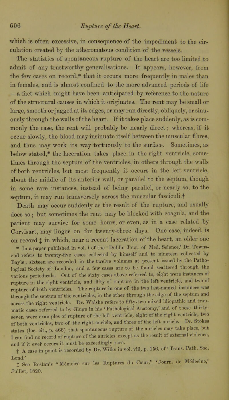 which is often excessive, in consequence of the impediment to the cir- culation created by the atheromatous condition of the vessels. The statistics of spontaneous rupture of the heart are too limited to admit of any trustworthy generalisations. It appears, however, from the few cases on record,* that it occurs more frequently in males than in females, and is almost confined to the more advanced periods of life —a fact which might have been anticipated by reference to the nature of the structural causes in which it originates. The rent may be small or large, smooth or jagged at its edges, or may run directly, obliquely, or sinu- ously through the walls of the heart. If it takes place suddenly, as is com- monly the case, the rent will probably be nearly direct; whereas, if it occur slowly, the blood may insinuate itself between the muscular fibres, and thus may work its way tortuously to the surface. Sometimes, as below stated,* the laceration takes place in the right ventricle, some- times through the septum of the ventricles, in others through the walls of both ventricles, but most frequently it occurs in the left ventricle, about the middle of its anterior wall, or parallel to the septum, though in some rare instances, instead of being parallel, or nearly so, to the septum, it may run transversely across the muscular fasciculi.f Death may occur suddenly as the result of the rupture, and usually does so; but sometimes the rent may be blocked with coagula, and the patient may survive for some hours, or even, as in a case related by Corvisart, may linger on for twenty-three days. One case, indeed, is on record % in which, near a recent laceration of the heart, an older one * In a paper published in vol. i of the • Dublin Jour, of Med. Science,' Dr. Towns- end refers to twenty-five cases collected by himself and to nineteen collected by Bayle; sixteen are recorded in the twelve volumes at present issued by the Patho- logical Society of London, and a few cases are to be found scattered through the various periodicals. Out of the sixty cases above referred to, eight were instances of rupture in the right ventricle, and fifty of rupture in the left ventricle, and two of rupture of both ventricles. The rupture in one of the two last-named instances was through the septum of the ventricles, in the other through the edge of the septum and across the right ventricle. Dr. Walshe refers to fifty-two mixed idiopathic and trau- matic cases referred to by Gluge in his ' Pathological Anatomy,' and of these thirty- seven were examples of rupture of the left ventricle, eight of the right ventricle, two of both ventricles, two of the right auricle, and tliree of the left auricle. Dr. Stokes states (loc. cit., p. 466) that spontaneous rupture of the auricles may take place, but I can find no record of rupture of the auricles, except as the result of external violence, and if it ever occurs it must be exceedingly rare. t A case in point is recorded by Dr. Willcs in vol. viii, p. 156, of'Trans. Path. Soc. Lond.' . , X See Rostan's «M6moire sur les Ruptures du Cceur, 'Journ. de Medecme, Juillet, 1820.