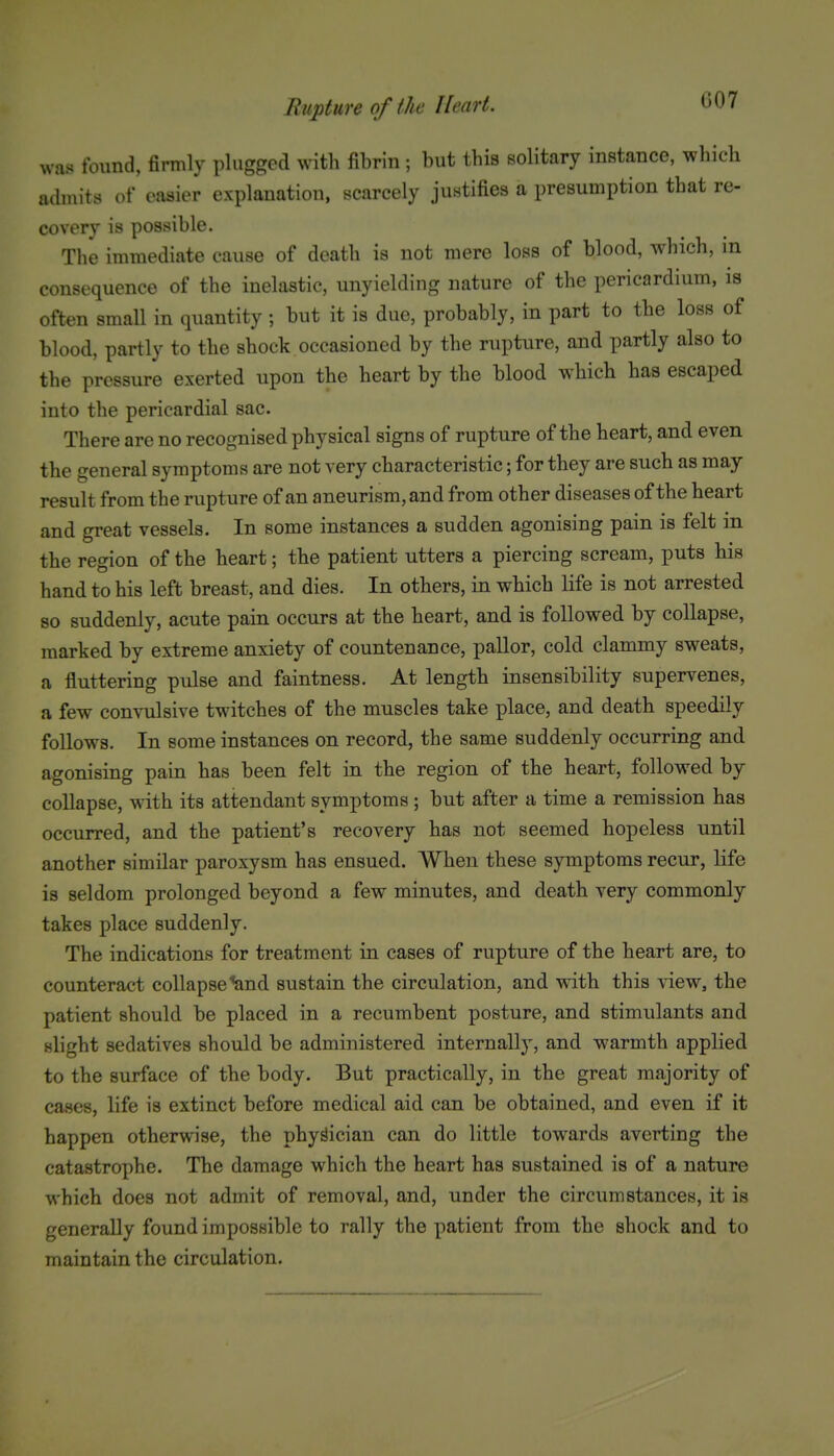 G07 was found, firmly plugged with fibrin ; but this solitary instance, which adniits of easier explanation, scarcely justifies a presumption that re- covery is possible. The immediate cause of death is not mere loss of blood, which, in consequence of the inelastic, unyielding nature of the pericardium, is often small in quantity ; but it is due, probably, in part to the loss of blood, partly to the shock occasioned by the rupture, and partly also to the pressure exerted upon the heart by the blood which has escaped into the pericardial sac. There are no recognised physical signs of rupture of the heart, and even the general symptoms are not very characteristic; for they are such as may result from the rupture of an aneurism, and from other diseases of the heart and great vessels. In some instances a sudden agonising pain is felt in the region of the heart; the patient utters a piercing scream, puts his hand to his left breast, and dies. In others, in which life is not arrested so suddenly, acute pain occurs at the heart, and is followed by collapse, marked by extreme anxiety of countenance, pallor, cold clammy sweats, a fluttering pulse and faintness. At length insensibility supervenes, a few convulsive twitches of the muscles take place, and death speedily follows. In some instances on record, the same suddenly occurring and agonising pain has been felt in the region of the heart, followed by collapse, with its attendant symptoms ; but after a time a remission has occurred, and the patient's recovery has not seemed hopeless until another similar paroxysm has ensued. When these symptoms recur, life is seldom prolonged beyond a few minutes, and death very commonly takes place suddenly. The indications for treatment in cases of rupture of the heart are, to counteract collapse %nd sustain the circulation, and with this view, the patient should be placed in a recumbent posture, and stimulants and slight sedatives should be administered internally, and warmth applied to the surface of the body. But practically, in the great majority of cases, life is extinct before medical aid can be obtained, and even if it happen otherwise, the physician can do little towards averting the catastrophe. The damage which the heart has sustained is of a nature which does not admit of removal, and, under the circumstances, it is generally found impossible to rally the patient from the shock and to maintain the circulation.