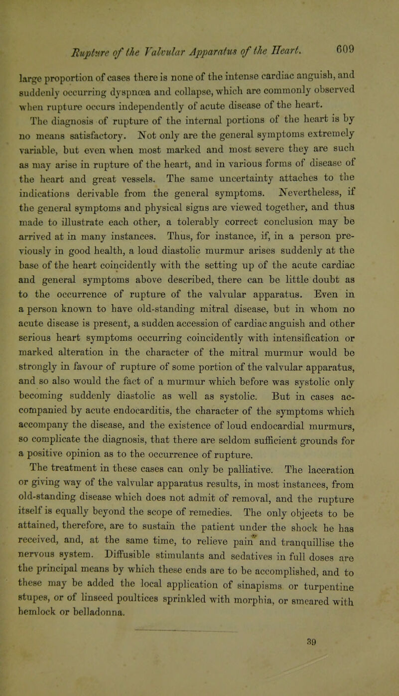 large proportion of cases there is none of the intense cardiac anguish, and suddenly occurring dyspnea and collapse, which are commonly observed wlien rupture occurs independently of acute disease of the heart. The diagnosis of rupture of the internal portions of the heart is by no means satisfactory. Not only are the general symptoms extremely variable, but even when most marked and most severe they are such as may arise in rupture of the heart, and in various forms of disease of the heart and great vessels. The same uncertainty attaches to the indications derivable from the general symptoms. Nevertheless, if the general symptoms and physical signs are viewed together, and thus made to illustrate each other, a tolerably correct conclusion may be arrived at in many instances. Thus, for instance, if, in a person pre- viously in good health, a loud diastolic murmur arises suddenly at the base of the heart coincidently with the setting up of the acute cardiac and general symptoms above described, there can be little doubt as to the occurrence of rupture of the valvular apparatus. Even in a person known to have old-standing mitral disease, but in whom no acute disease is present, a sudden accession of cardiac anguish and other serious heart symptoms occurring coincidently with intensification or marked alteration in the character of the mitral murmur would be strongly in favour of rupture of some portion of the valvular apparatus, and so also would the fact of a murmur which before was systolic only becoming suddenly diastolic as well as systolic. But in cases ac- companied by acute endocarditis, the character of the symptoms which accompany the disease, and the existence of loud endocardial murmurs, 80 complicate the diagnosis, that there are seldom sufficient grounds for a positive opinion as to the occurrence of rupture. The treatment in these cases can only be palliative. The laceration or giving way of the valvular apparatus results, in most instances, from old-standing disease which does not admit of removal, and the rupture itself is equally beyond the scope of remedies. The only objects to be attained, therefore, are to sustain the patient under the shock he has received, and, at the same time, to relieve pain' and ti-anquillise the nervous system. Diffusible stimulants and sedatives in full doses are the principal means by which these ends are to be accomplished, and to these may be added the local application of sinapisms or turpentine stupes, or of linseed poultices sprinkled with morphia, or smeared with hemlock or belladonna. 39