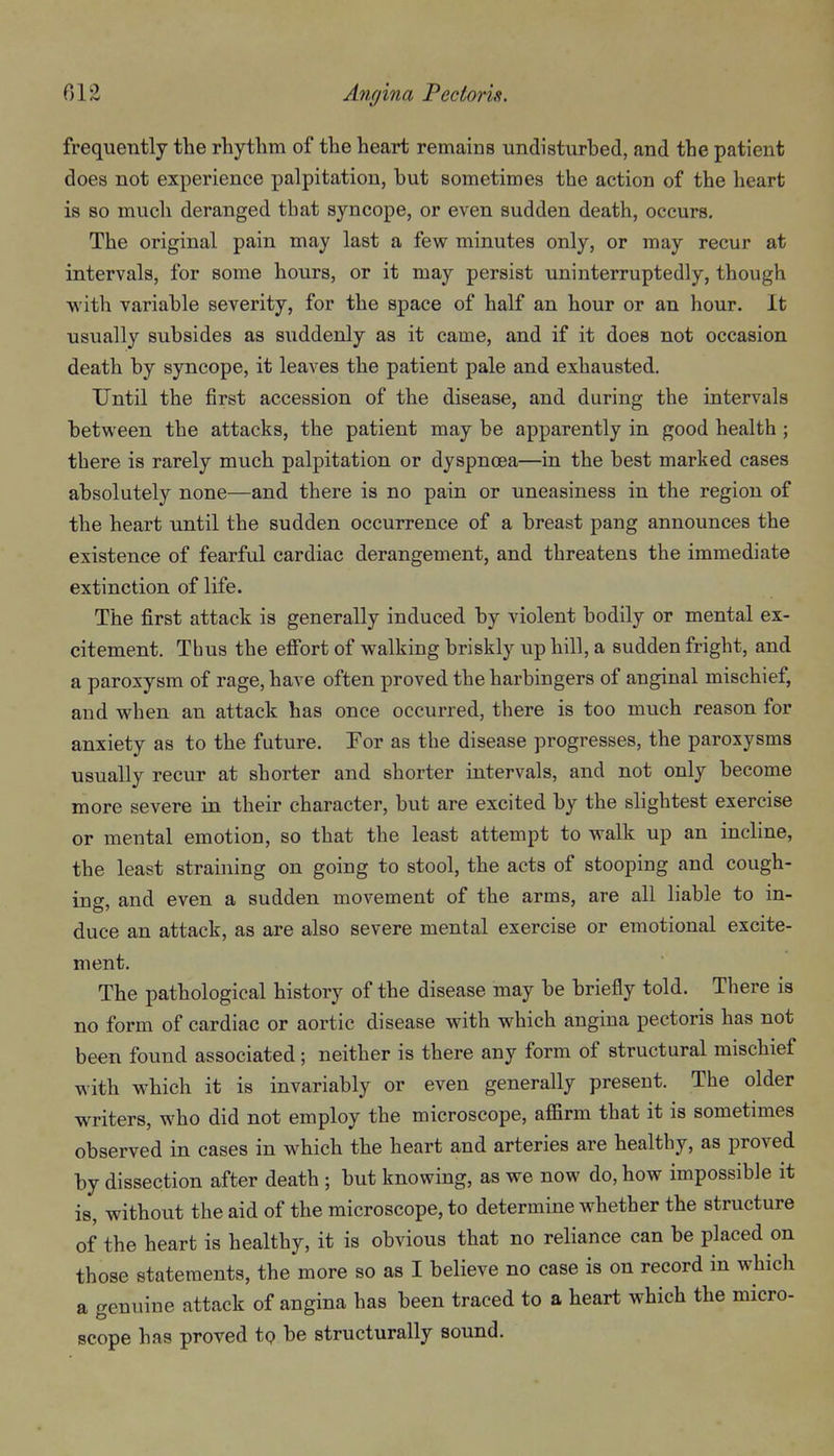 frequently the rhytlim of tlie heart remains undisturbed, and the patient does not experience palpitation, but sometimes the action of the heart is 80 much deranged that syncope, or even sudden death, occurs. The original pain may last a few minutes only, or may recur at intervals, for some hours, or it may persist uninterruptedly, though with variable severity, for the space of half an hour or an hour. It usually subsides as suddenly as it came, and if it does not occasion death by syncope, it leaves the patient pale and exhausted. Until the first accession of the disease, and during the intervals between the attacks, the patient may be apparently in good health ; there is rarely much palpitation or dyspnoea—in the best marked cases absolutely none—and there is no pain or uneasiness in the region of the heart until the sudden occurrence of a breast pang announces the existence of fearful cardiac derangement, and threatens the immediate extinction of life. The first attack is generally induced by violent bodily or mental ex- citement. Thus the effort of walking briskly up hill, a sudden fright, and a paroxysm of rage, have often proved the harbingers of anginal mischief, and when an attack has once occurred, there is too much reason for anxiety as to the future. For as the disease progresses, the paroxysms usually recur at shorter and shorter intervals, and not only become more severe in their character, but are excited by the slightest exercise or mental emotion, so that the least attempt to walk up an incline, the least straining on going to stool, the acts of stooping and cough- ing, and even a sudden movement of the arms, are all liable to in- duce an attack, as are also severe mental exercise or emotional excite- ment. The pathological history of the disease may be briefly told. There is no form of cardiac or aortic disease with which angina pectoris has not been found associated; neither is there any form of structural mischief with which it is invariably or even generally present. The older writers, who did not employ the microscope, affirm that it is sometimes observed in cases in which the heart and arteries are healthy, as proved by dissection after death ; but knowing, as we now do, how impossible it is, without the aid of the microscope, to determine whether the structure of the heart is healthy, it is obvious that no reliance can be placed on those statements, the more so as I believe no case is on record in which a genuine attack of angina has been traced to a heart which the micro- scope has proved tQ be structurally sound.