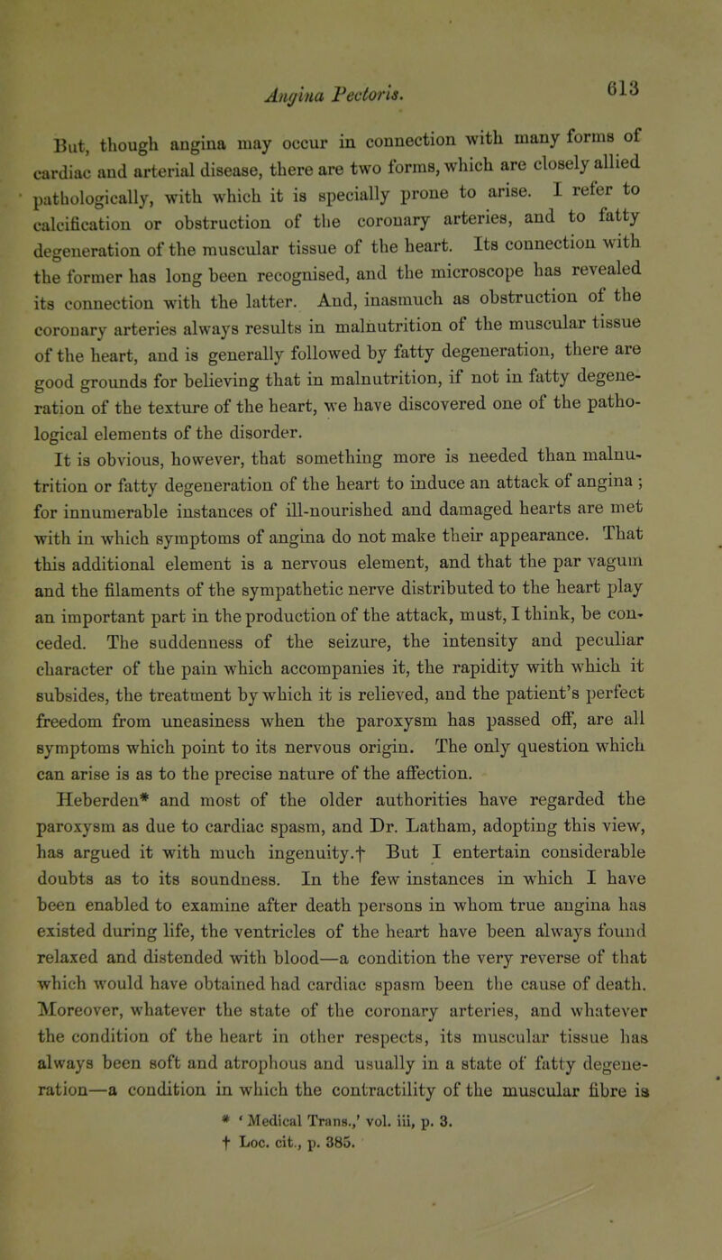 But, though angina may occur in connection with many forms of cardiac and arterial disease, there are two forms, which are closely allied pathologically, with which it is specially prone to arise. I refer to calcification or obstruction of the coronary arteries, and to fatty degeneration of the muscular tissue of the heart. Its connection with the former has long been recognised, and the microscope has revealed its connection with the latter. And, inasmuch as obstruction of the coronary arteries always results in malnutrition of the muscular tissue of the heart, and is generally followed by fatty degeneration, there are good grounds for believing that in malnutrition, if not in fatty degene- ration of the texture of the heart, we have discovered one of the patho- logical elements of the disorder. It is obvious, however, that something more is needed than malnu- trition or fatty degeneration of the heart to induce an attack of angina ; for innumerable instances of ill-nourished and damaged hearts are met with in which symptoms of angina do not make their appearance. That this additional element is a nervous element, and that the par vagum and the filaments of the sympathetic nerve distributed to the heart play an important part in the production of the attack, must, I think, be con- ceded. The suddenness of the seizure, the intensity and peculiar character of the pain which accompanies it, the rapidity with which it subsides, the treatment by which it is relieved, and the patient's perfect freedom from uneasiness when the paroxysm has passed ofi, are all symptoms which point to its nervous origin. The only question which can arise is as to the precise nature of the affection. Heberden* and most of the older authorities have regarded the paroxysm as due to cardiac spasm, and Dr. Latham, adopting this view, has argued it with much ingenuity.f But I entertain considerable doubts as to its soundness. In the few instances in which I have been enabled to examine after death persons in whom true angina has existed during life, the ventricles of the heart have been always found relaxed and distended with blood—a condition the very reverse of that which would have obtained had cardiac spasm been the cause of death. Moreover, whatever the state of the coronary arteries, and whatever the condition of the heart in other respects, its muscular tissue has always been soft and atrophous and usually in a state of fatty degene- ration—a condition in which the contractility of the muscular fibre ia * ' Medical Trans.,' vol. iii, p. 3. t Loc. cit., p. 385.
