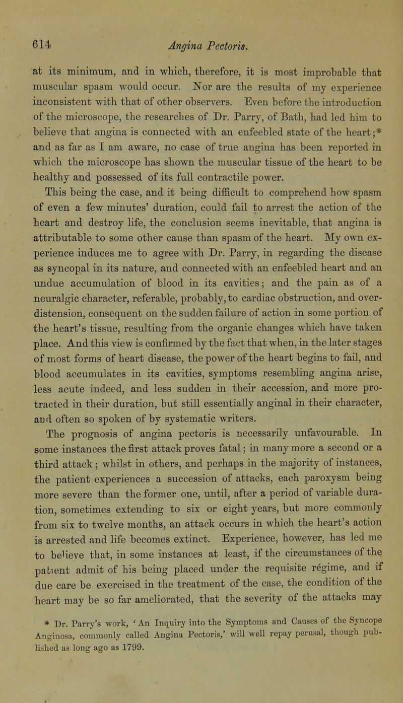 at its minimum, and in which, therefore, it is most improbable that muscular spasm would occur. Nor are the results of my experience inconsistent with that of other observers. Even before the introduction of the microscope, the researches of Dr. Parry, of Bath, had led him to believe that angina is connected with an enfeebled state of the heart;* and as far as I am aware, no case of true angina has been reported in which the microscope has shown the muscular tissue of the heart to be healthy and possessed of its full contractile power. This being the case, and it being difl&cult to comprehend how spasm of even a few minutes' duration, could fail to arrest the action of the heart and destroy life, the conclusion seems inevitable, that angina is attributable to some other cause than spasm of the heart. My own ex- perience induces me to agree with Dr. Parry, in regarding the disease as syncopal in its nature, and connected with an enfeebled heart and an undue accumulation of blood in its cavities; and the pain as of a neuralgic character, referable, probably, to cardiac obstruction, and over- distension, consequent on the sudden failure of action in some portion of the heart's tissue, resulting from the organic changes which have taken place. And this view is confirmed by the fact that when, in the later stages of most forms of heart disease, thepower of the heart begins to fail, and blood accumulates in its cavities, symptoms resembling angina arise, less acute indeed, and less sudden in their accession, and more pro- tracted in their duration, but still essentially anginal in their character, and often so spoken of by systematic writers. The prognosis of angina pectoris is necessarily unfavourable. In some instances the first attack proves fatal; in many more a second or a third attack; whilst in others, and perhaps in the majority of instances, the patient experiences a succession of attacks, each paroxysm being more severe than the former one, until, after a period of variable dura- tion, sometimes extending to six or eight years, but more commonly from six to twelve months, an attack occurs in which the heart's action is arrested and life becomes extinct. Experience, however, has led me to believe that, in some instances at least, if the circumstances of the patient admit of his being placed under the requisite regime, and if due care be exercised in the treatment of the case, the condition of the heart may be so far ameliorated, that the severity of the attacks may * Dr. Parry's work, * An Inquiry into the Symptoms and Causes of the Syncope Anginosa, commonly called Angina Pectoris,' will well repay perusal, though pub- lished as long ago as 1799.