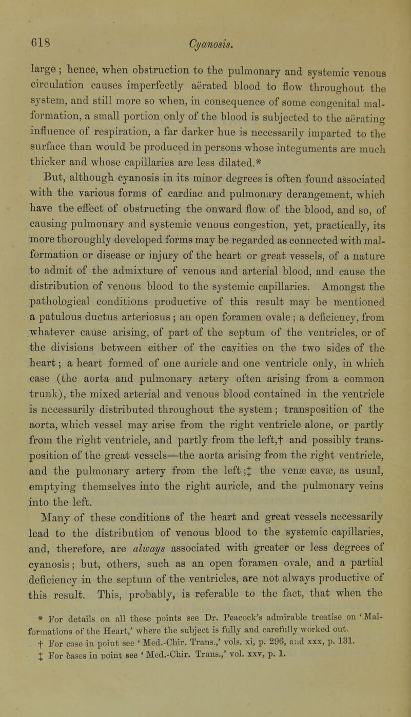 large ; hence, when obstruction to the pulmonary and systemic venous circulation causes imperfectly aerated blood to flow throughout the system, and still more so when, in consequence of some congenital mal- formation, a small portion only of the blood is subjected to the aerating influence of respiration, a far darker hue is necessarily imparted to the surface than would be produced in persons whose integuments are much thicker and whose capillaries are less dilated.* But, although cyanosis in its minor degrees is often found associated with the various forms of cardiac and pulmonary derangement, which have the efiect of obstructing the onward flow of the blood, and so, of causing pulmonary and systemic venous congestion, yet, practically, its more thoroughly developed forms may be regarded as connected with mal- formation or disease or injury of the heart or great vessels, of a nature to admit of the admixture of venous and arterial blood, and cause the distribution of venous blood to the systemic capillaries. Amongst the pathological conditions productive of this result may be mentioned a patulous ductus arteriosus ; an open foramen ovale ; a deficiency, from whatever cause arising, of part of the septum of the ventricles, or of the divisions between either of the cavities on the two sides of the heart; a heart formed of one auricle and one ventricle only, in which case (the aorta and pulmonary artery often arising from a common trunk), the mixed arterial and venous blood contained in the ventricle is necessarily distributed throughout the system; transposition of the aorta, which vessel may arise from the right ventricle alone, or partly from the right ventricle, and partly from the left,t and possibly trans- position of the great vessels—the aorta arising from the right ventricle, and the pulmonary artery from the left the venae cav£e, as usual, emptying themselves into the right auricle, and the pulmonary veins into the left. Many of these conditions of the heart and great vessels necessarily lead to the distribution of venous blood to the systemic capillaries, and, therefore, are always associated with greater or less degrees of cyanosis; but, others, such as an open foramen ovale, and a partial deficiency in the septum of the ventricles, are not always productive of this result. This, probably, is referable to the fact, that when the * For details on all these points see Dr. Peacock's admirable treatise on ' Mal- formations of the Heart/ where the subject is fully and carefully worked out. t For case in point see ' Med.-Chir. Trans.,' vols, xi, p. 296, aud xxx, p. 131. X For tases in point see ' Med.-Chir. Trans.,' vol. xxv, p. 1.