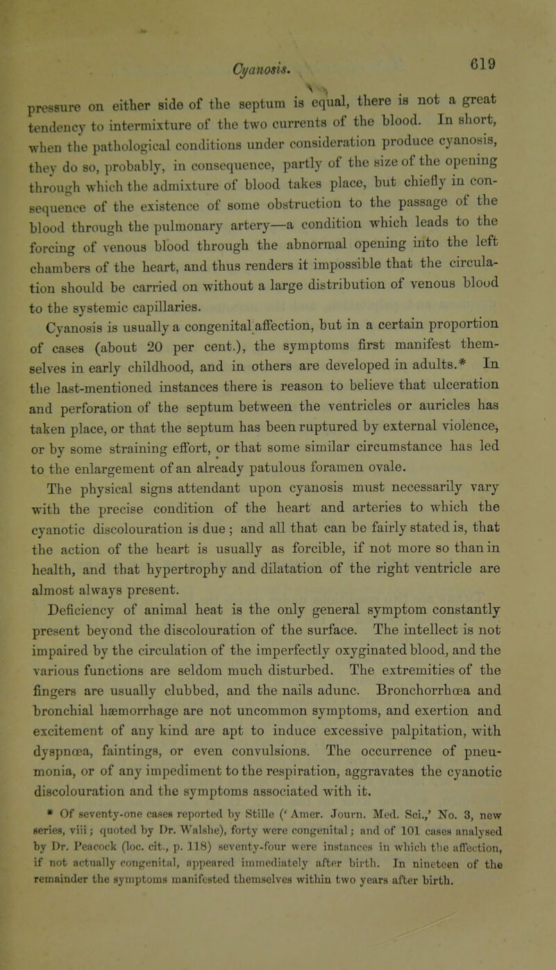 ^ ' ■•, pressure on either side of the septum is equal, there is not a great tendency to intermixture of the two currents of the blood. In short, when the pathological conditions under consideration produce cyanosis, they do so, probably, in consequence, partly of the size of the opening through which the admixture of blood takes place, but chiefly in con- sequence of the existence of some obstruction to the passage of the blood through the pulmonary artery—a condition which leads to the forcing of venous blood through the abnormal opening into the left chambers of the heart, and thus renders it impossible that the circula- tion should be carried on without a large distribution of venous blood to the systemic capillaries. Cyanosis is usually a congenital affection, but in a certain proportion of cases (about 20 per cent.), the symptoms first manifest them- selves in early childhood, and in others are developed in adults.* In the last-mentioned instances there is reason to believe that ulceration and perforation of the septum between the ventricles or auricles has taken place, or that the septum has been ruptured by external violence, or by some straining efiort, or that some similar circumstance has led to the enlargement of an already patulous foramen ovale. The physical signs attendant upon cyanosis must necessarily vary with the precise condition of the heart and arteries to which the cyanotic discolouration is due ; and all that can be fairly stated is, that the action of the heart is usually as forcible, if not more so than in health, and that hypertrophy and dilatation of the right ventricle are almost always present. Deficiency of animal heat is the only general symptom constantly present beyond the discolouration of the surface. The intellect is not impaired by the circulation of the imperfectly oxyginated blood, and the various functions are seldom much disturbed. The extremities of the fingers are usually clubbed, and the nails adunc. Bronchorrhcea and bronchial haemorrhage are not uncommon symptoms, and exertion and excitement of any kind are apt to induce excessive palpitation, with dyspnoea, faintings, or even convulsions. The occurrence of pneu- monia, or of any impediment to the respiration, aggravates the cyanotic discolouration and the symptoms associated with it. * Of seventy-one cases reported by Stille (' Amer. .Tourn. Med. Sci.,' No. 3, new series, viii; quoted by Dr. Walshe), forty were congenital; and of 101 cases analysed by Dr. Peacock (loc. cit., p. 118) seventy-four were instances iti which the affection, if not actually congenital, appeared immediately after birth. In nineteen of the remainder the symptoms manifested themselves within two years after birth.